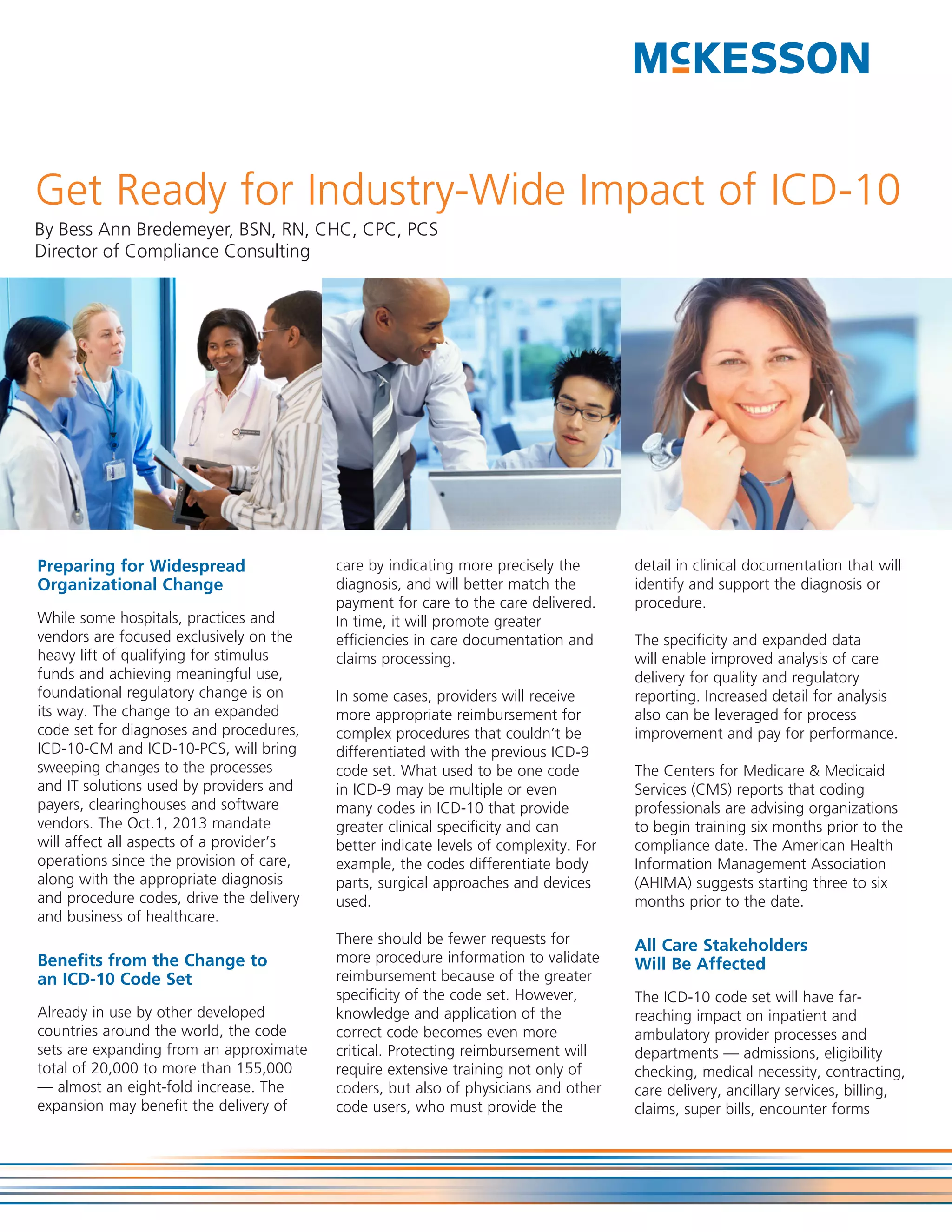 Get Ready for Industry-Wide Impact of ICD-10
By Bess Ann Bredemeyer, BSN, RN, CHC, CPC, PCS
Director of Compliance Consulting




Preparing for Widespread                  care by indicating more precisely the       detail in clinical documentation that will
Organizational Change                     diagnosis, and will better match the        identify and support the diagnosis or
                                          payment for care to the care delivered.     procedure.
While some hospitals, practices and       In time, it will promote greater
vendors are focused exclusively on the    efficiencies in care documentation and      The specificity and expanded data
heavy lift of qualifying for stimulus     claims processing.                          will enable improved analysis of care
funds and achieving meaningful use,                                                   delivery for quality and regulatory
foundational regulatory change is on      In some cases, providers will receive       reporting. Increased detail for analysis
its way. The change to an expanded        more appropriate reimbursement for          also can be leveraged for process
code set for diagnoses and procedures,    complex procedures that couldn’t be         improvement and pay for performance.
ICD-10-CM and ICD-10-PCS, will bring      differentiated with the previous ICD-9
sweeping changes to the processes         code set. What used to be one code          The Centers for Medicare & Medicaid
and IT solutions used by providers and    in ICD-9 may be multiple or even            Services (CMS) reports that coding
payers, clearinghouses and software       many codes in ICD-10 that provide           professionals are advising organizations
vendors. The Oct.1, 2013 mandate          greater clinical specificity and can        to begin training six months prior to the
will affect all aspects of a provider’s   better indicate levels of complexity. For   compliance date. The American Health
operations since the provision of care,   example, the codes differentiate body       Information Management Association
along with the appropriate diagnosis      parts, surgical approaches and devices      (AHIMA) suggests starting three to six
and procedure codes, drive the delivery   used.                                       months prior to the date.
and business of healthcare.
                                          There should be fewer requests for          All Care Stakeholders
Benefits from the Change to               more procedure information to validate      Will Be Affected
an ICD-10 Code Set                        reimbursement because of the greater
                                          specificity of the code set. However,       The ICD-10 code set will have far-
Already in use by other developed         knowledge and application of the            reaching impact on inpatient and
countries around the world, the code      correct code becomes even more              ambulatory provider processes and
sets are expanding from an approximate    critical. Protecting reimbursement will     departments — admissions, eligibility
total of 20,000 to more than 155,000      require extensive training not only of      checking, medical necessity, contracting,
— almost an eight-fold increase. The      coders, but also of physicians and other    care delivery, ancillary services, billing,
expansion may benefit the delivery of     code users, who must provide the            claims, super bills, encounter forms
 