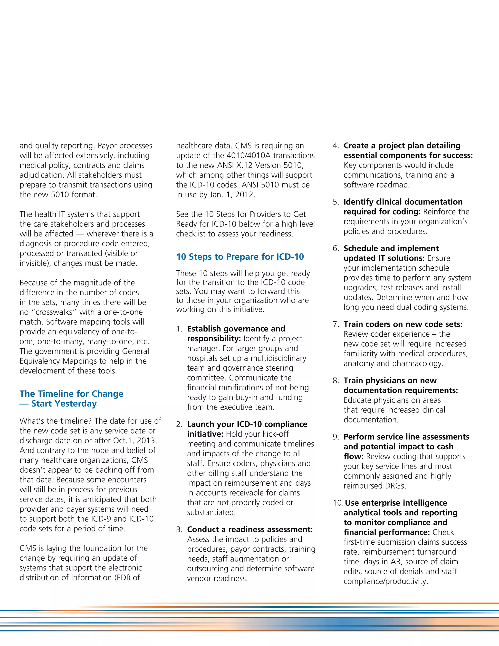 and quality reporting. Payor processes       healthcare data. CMS is requiring an       4. Create a project plan detailing
will be affected extensively, including      update of the 4010/4010A transactions         essential components for success:
medical policy, contracts and claims         to the new ANSI X.12 Version 5010,            Key components would include
adjudication. All stakeholders must          which among other things will support         communications, training and a
prepare to transmit transactions using       the ICD-10 codes. ANSI 5010 must be           software roadmap.
the new 5010 format.                         in use by Jan. 1, 2012.
                                                                                        5. Identify clinical documentation
The health IT systems that support           See the 10 Steps for Providers to Get         required for coding: Reinforce the
the care stakeholders and processes          Ready for ICD-10 below for a high level       requirements in your organization’s
will be affected — wherever there is a       checklist to assess your readiness.           policies and procedures.
diagnosis or procedure code entered,
                                                                                        6. Schedule and implement
processed or transacted (visible or          10 Steps to Prepare for ICD-10                updated IT solutions: Ensure
invisible), changes must be made.
                                                                                           your implementation schedule
                                             These 10 steps will help you get ready
                                                                                           provides time to perform any system
Because of the magnitude of the              for the transition to the ICD-10 code
                                             sets. You may want to forward this            upgrades, test releases and install
difference in the number of codes
                                             to those in your organization who are         updates. Determine when and how
in the sets, many times there will be
                                             working on this initiative.                   long you need dual coding systems.
no “crosswalks” with a one-to-one
match. Software mapping tools will                                                      7. Train coders on new code sets:
provide an equivalency of one-to-            1. Establish governance and
                                                                                           Review coder experience – the
one, one-to-many, many-to-one, etc.             responsibility: Identify a project
                                                                                           new code set will require increased
The government is providing General             manager. For larger groups and
                                                                                           familiarity with medical procedures,
Equivalency Mappings to help in the             hospitals set up a multidisciplinary
                                                                                           anatomy and pharmacology.
development of these tools.                     team and governance steering
                                                committee. Communicate the              8. Train physicians on new
                                                financial ramifications of not being       documentation requirements:
The Timeline for Change                         ready to gain buy-in and funding
— Start Yesterday                                                                          Educate physicians on areas
                                                from the executive team.                   that require increased clinical
What’s the timeline? The date for use of                                                   documentation.
                                             2. Launch your ICD-10 compliance
the new code set is any service date or         initiative: Hold your kick-off
discharge date on or after Oct.1, 2013.                                                 9. Perform service line assessments
                                                meeting and communicate timelines          and potential impact to cash
And contrary to the hope and belief of          and impacts of the change to all
many healthcare organizations, CMS                                                         flow: Review coding that supports
                                                staff. Ensure coders, physicians and       your key service lines and most
doesn’t appear to be backing off from           other billing staff understand the
that date. Because some encounters                                                         commonly assigned and highly
                                                impact on reimbursement and days           reimbursed DRGs.
will still be in process for previous           in accounts receivable for claims
service dates, it is anticipated that both      that are not properly coded or          10. Use enterprise intelligence
provider and payer systems will need            substantiated.                             analytical tools and reporting
to support both the ICD-9 and ICD-10                                                       to monitor compliance and
code sets for a period of time.              3. Conduct a readiness assessment:            financial performance: Check
                                                Assess the impact to policies and          first-time submission claims success
CMS is laying the foundation for the            procedures, payor contracts, training      rate, reimbursement turnaround
change by requiring an update of                needs, staff augmentation or               time, days in AR, source of claim
systems that support the electronic             outsourcing and determine software         edits, source of denials and staff
distribution of information (EDI) of            vendor readiness.                          compliance/productivity.
 