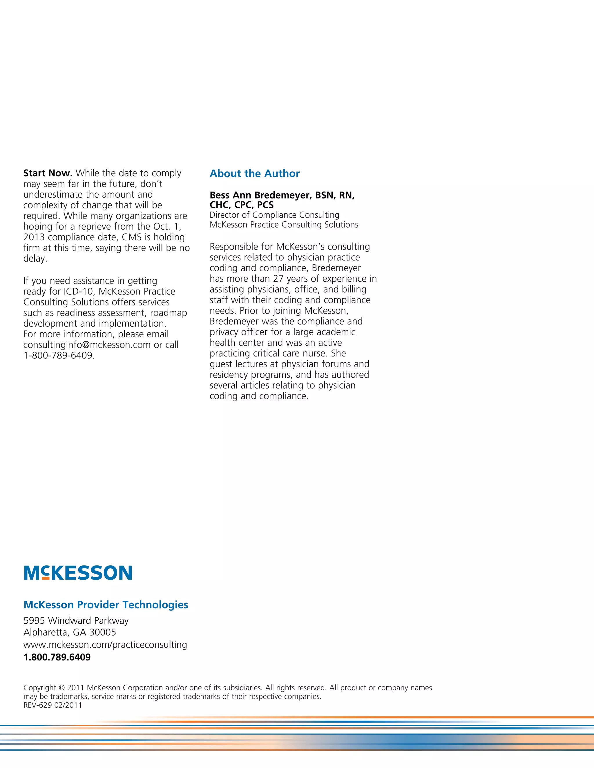 Start Now. While the date to comply                   About the Author
may seem far in the future, don’t
underestimate the amount and                          Bess Ann Bredemeyer, BSN, RN,
complexity of change that will be                     CHC, CPC, PCS
required. While many organizations are                Director of Compliance Consulting
hoping for a reprieve from the Oct. 1,                McKesson Practice Consulting Solutions
2013 compliance date, CMS is holding
firm at this time, saying there will be no            Responsible for McKesson’s consulting
delay.                                                services related to physician practice
                                                      coding and compliance, Bredemeyer
If you need assistance in getting                     has more than 27 years of experience in
ready for ICD-10, McKesson Practice                   assisting physicians, office, and billing
Consulting Solutions offers services                  staff with their coding and compliance
such as readiness assessment, roadmap                 needs. Prior to joining McKesson,
development and implementation.                       Bredemeyer was the compliance and
For more information, please email                    privacy officer for a large academic
consultinginfo@mckesson.com or call                   health center and was an active
1-800-789-6409.                                       practicing critical care nurse. She
                                                      guest lectures at physician forums and
                                                      residency programs, and has authored
                                                      several articles relating to physician
                                                      coding and compliance.




McKesson Provider Technologies
5995 Windward Parkway
Alpharetta, GA 30005
www.mckesson.com/practiceconsulting
1.800.789.6409


Copyright © 2011 McKesson Corporation and/or one of its subsidiaries. All rights reserved. All product or company names
may be trademarks, service marks or registered trademarks of their respective companies.
REV-629 02/2011
 