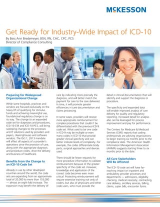 Get Ready for Industry-Wide Impact of ICD-10
By Bess Ann Bredemeyer, BSN, RN, CHC, CPC, PCS
Director of Compliance Consulting




Preparing for Widespread                  care by indicating more precisely the       detail in clinical documentation that will
Organizational Change                     diagnosis, and will better match the        identify and support the diagnosis or
                                          payment for care to the care delivered.     procedure.
While some hospitals, practices and       In time, it will promote greater
vendors are focused exclusively on the    efficiencies in care documentation and      The specificity and expanded data
heavy lift of qualifying for stimulus     claims processing.                          will enable improved analysis of care
funds and achieving meaningful use,                                                   delivery for quality and regulatory
foundational regulatory change is on      In some cases, providers will receive       reporting. Increased detail for analysis
its way. The change to an expanded        more appropriate reimbursement for          also can be leveraged for process
code set for diagnoses and procedures,    complex procedures that couldn’t be         improvement and pay for performance.
ICD-10-CM and ICD-10-PCS, will bring      differentiated with the previous ICD-9
sweeping changes to the processes         code set. What used to be one code          The Centers for Medicare & Medicaid
and IT solutions used by providers and    in ICD-9 may be multiple or even            Services (CMS) reports that coding
payers, clearinghouses and software       many codes in ICD-10 that provide           professionals are advising organizations
vendors. The Oct.1, 2013 mandate          greater clinical specificity and can        to begin training six months prior to the
will affect all aspects of a provider’s   better indicate levels of complexity. For   compliance date. The American Health
operations since the provision of care,   example, the codes differentiate body       Information Management Association
along with the appropriate diagnosis      parts, surgical approaches and devices      (AHIMA) suggests starting three to six
and procedure codes, drive the delivery   used.                                       months prior to the date.
and business of healthcare.
                                          There should be fewer requests for          All Care Stakeholders
Benefits from the Change to               more procedure information to validate      Will Be Affected
an ICD-10 Code Set                        reimbursement because of the greater
                                          specificity of the code set. However,       The ICD-10 code set will have far-
Already in use by other developed         knowledge and application of the            reaching impact on inpatient and
countries around the world, the code      correct code becomes even more              ambulatory provider processes and
sets are expanding from an approximate    critical. Protecting reimbursement will     departments — admissions, eligibility
total of 20,000 to more than 155,000      require extensive training not only of      checking, medical necessity, contracting,
— almost an eight-fold increase. The      coders, but also of physicians and other    care delivery, ancillary services, billing,
expansion may benefit the delivery of     code users, who must provide the            claims, super bills, encounter forms
 