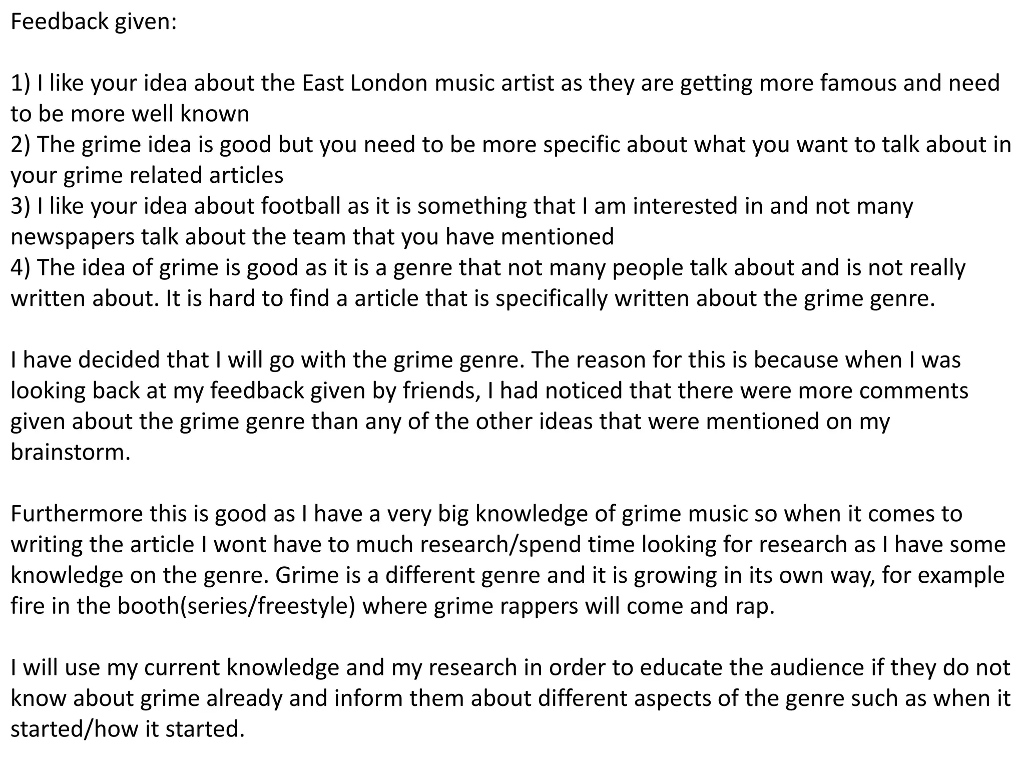 Feedback given:
1) I like your idea about the East London music artist as they are getting more famous and need
to be more well known
2) The grime idea is good but you need to be more specific about what you want to talk about in
your grime related articles
3) I like your idea about football as it is something that I am interested in and not many
newspapers talk about the team that you have mentioned
4) The idea of grime is good as it is a genre that not many people talk about and is not really
written about. It is hard to find a article that is specifically written about the grime genre.
I have decided that I will go with the grime genre. The reason for this is because when I was
looking back at my feedback given by friends, I had noticed that there were more comments
given about the grime genre than any of the other ideas that were mentioned on my
brainstorm.
Furthermore this is good as I have a very big knowledge of grime music so when it comes to
writing the article I wont have to much research/spend time looking for research as I have some
knowledge on the genre. Grime is a different genre and it is growing in its own way, for example
fire in the booth(series/freestyle) where grime rappers will come and rap.
I will use my current knowledge and my research in order to educate the audience if they do not
know about grime already and inform them about different aspects of the genre such as when it
started/how it started.
 
