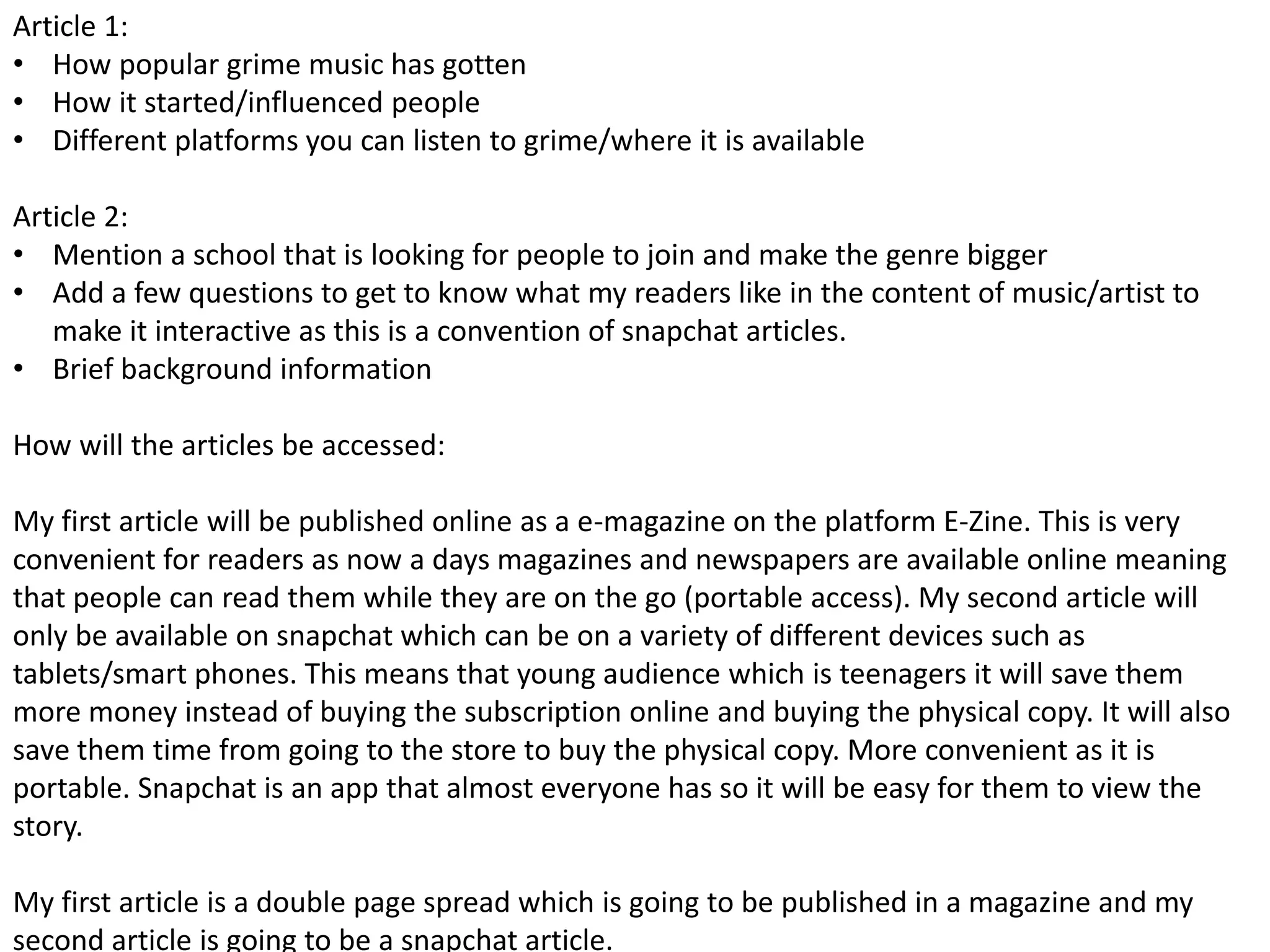 Article 1:
• How popular grime music has gotten
• How it started/influenced people
• Different platforms you can listen to grime/where it is available
Article 2:
• Mention a school that is looking for people to join and make the genre bigger
• Add a few questions to get to know what my readers like in the content of music/artist to
make it interactive as this is a convention of snapchat articles.
• Brief background information
How will the articles be accessed:
My first article will be published online as a e-magazine on the platform E-Zine. This is very
convenient for readers as now a days magazines and newspapers are available online meaning
that people can read them while they are on the go (portable access). My second article will
only be available on snapchat which can be on a variety of different devices such as
tablets/smart phones. This means that young audience which is teenagers it will save them
more money instead of buying the subscription online and buying the physical copy. It will also
save them time from going to the store to buy the physical copy. More convenient as it is
portable. Snapchat is an app that almost everyone has so it will be easy for them to view the
story.
My first article is a double page spread which is going to be published in a magazine and my
second article is going to be a snapchat article.
 