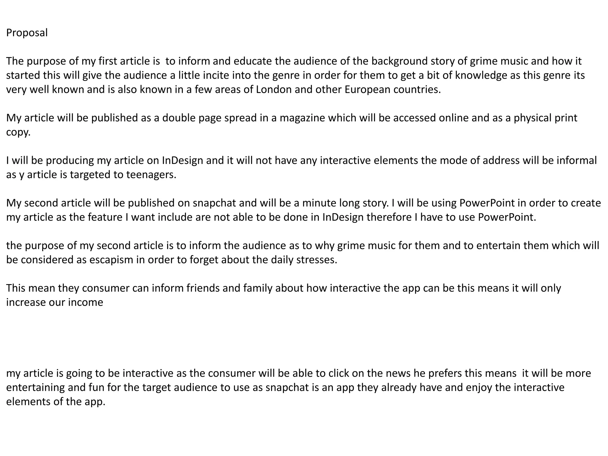 Proposal
The purpose of my first article is to inform and educate the audience of the background story of grime music and how it
started this will give the audience a little incite into the genre in order for them to get a bit of knowledge as this genre its
very well known and is also known in a few areas of London and other European countries.
My article will be published as a double page spread in a magazine which will be accessed online and as a physical print
copy.
I will be producing my article on InDesign and it will not have any interactive elements the mode of address will be informal
as y article is targeted to teenagers.
My second article will be published on snapchat and will be a minute long story. I will be using PowerPoint in order to create
my article as the feature I want include are not able to be done in InDesign therefore I have to use PowerPoint.
the purpose of my second article is to inform the audience as to why grime music for them and to entertain them which will
be considered as escapism in order to forget about the daily stresses.
This mean they consumer can inform friends and family about how interactive the app can be this means it will only
increase our income
my article is going to be interactive as the consumer will be able to click on the news he prefers this means it will be more
entertaining and fun for the target audience to use as snapchat is an app they already have and enjoy the interactive
elements of the app.
 