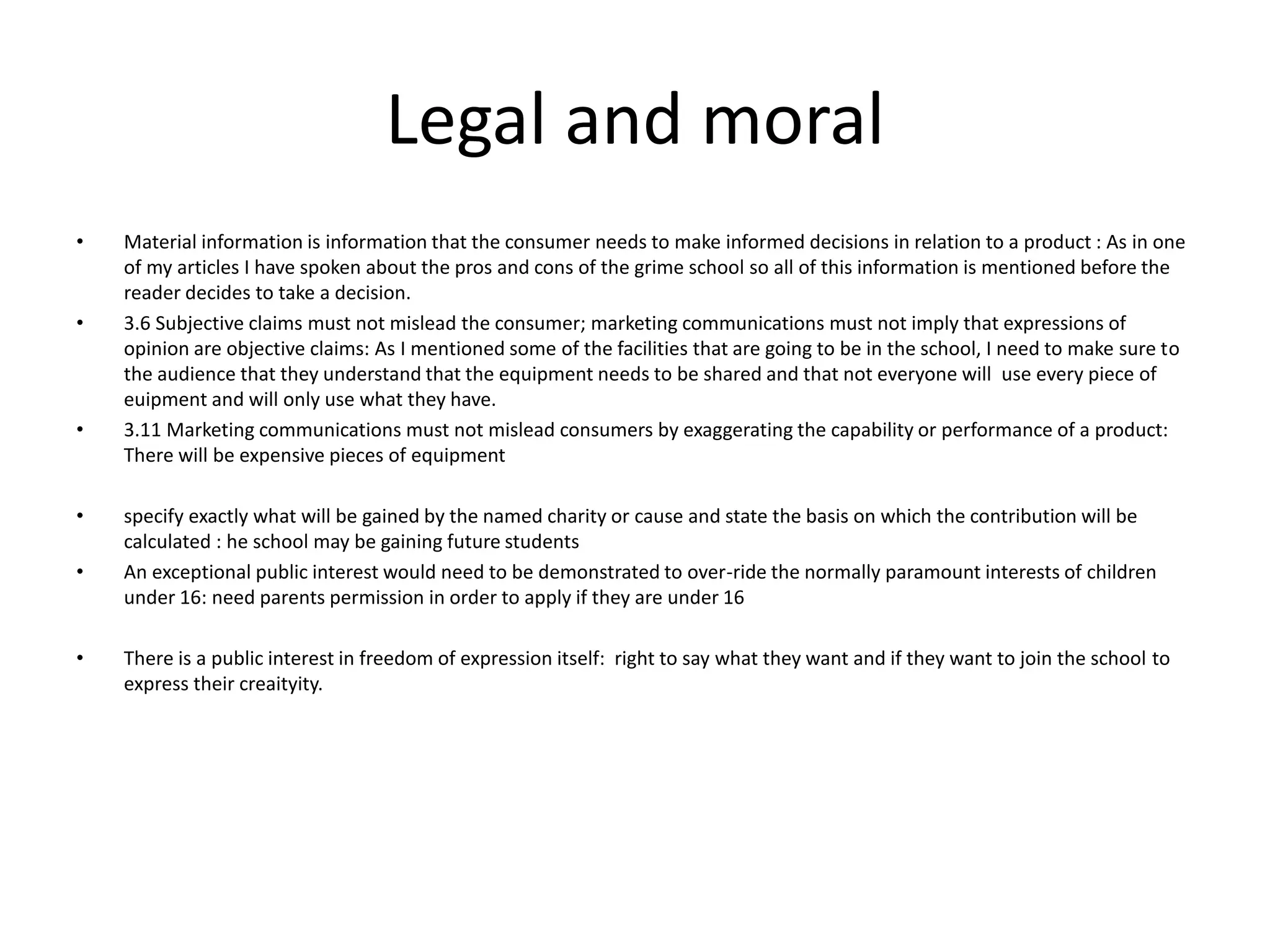 Legal and moral
• Material information is information that the consumer needs to make informed decisions in relation to a product : As in one
of my articles I have spoken about the pros and cons of the grime school so all of this information is mentioned before the
reader decides to take a decision.
• 3.6 Subjective claims must not mislead the consumer; marketing communications must not imply that expressions of
opinion are objective claims: As I mentioned some of the facilities that are going to be in the school, I need to make sure to
the audience that they understand that the equipment needs to be shared and that not everyone will use every piece of
euipment and will only use what they have.
• 3.11 Marketing communications must not mislead consumers by exaggerating the capability or performance of a product:
There will be expensive pieces of equipment
• specify exactly what will be gained by the named charity or cause and state the basis on which the contribution will be
calculated : he school may be gaining future students
• An exceptional public interest would need to be demonstrated to over-ride the normally paramount interests of children
under 16: need parents permission in order to apply if they are under 16
• There is a public interest in freedom of expression itself: right to say what they want and if they want to join the school to
express their creaityity.
 