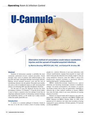 Operating Room & Infection Control




         U-Cannula                                                                  ™




                                         Alternative method of cannulation could reduce needlestick
                                         injuries and the spread of hospital-acquired infections
                                         by Martina Benzing, MRCPCH (UK), PhD, and Kadiyali M. Srivatsa, MD



                                                                         people (i.e., carriers). However, it can cause infections, with
     Abstract
                                                                         clinical manifestations ranging from pustules to sepsis and
          Insertion of intravenous cannulae is probably the most
                                                                         death. In the past the infections were usually simple to clear up
     commonly performed invasive medical procedure. Failed
                                                                         using antibiotics; however, since the 1960s S. aure u s has
     attempts cause stress to patients and embarrassment to the
                                                                         progressively acquired resistance to previously effective
     provider and make subsequent attempts increasingly difficult.
                                                                         antimicrobial agents,1 including methicillin.
     Making several attempts increases costs and the risk of
                                                                              MRSA (methicillin-resistant Staphylococcus aure u s)
     introducing infection into the patient. Discarded used needles
                                                                         infections are becoming increasingly common in healthcare
     also pose a risk of needlestick injury to staff, increasing their
                                                                         settings.1 In certain circumstances—for instance, if a person
     chances of contracting HIV and other bloodborne infections.
                                                                         has breaks in their skin or they are particularly vulnerable to
          For the past 10 years Dr. Kadiyali Srivatsa has been
     developing a solution—U-Cannula™. Using the device makes            infection due to their medical condition or treaent—MRSA
     it easy to insert a cannula at the first attempt. It also has an    may enter the body, where it can cause infections of varying
     important additional benefit of eliminating cannula breakage        degrees of severity.
     and needlestick injuries, as the needle tip is safely encased            Patients on surgical wards and in intensive care units are
     within the needle guard after use.                                  particularly vulnerable to infection with MRSA (NISRA and
                                                                         CDSC, Statistics on MRSA. October 2004). In 1999, 4,744
     Introduction                                                        patients in U.S. intensive care units were recorded as having
         S. aureus is a common pathogen in humans, found in              contracted S. aureus infections. Of these patients, 53.5 percent
                                                                         (2,538) had MRSA.2
     the nose or on the skin of about a third of normal, healthy




54    MANAGING INFECTION CONTROL                                                                                                 March 2006
 