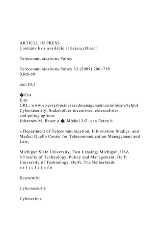 ARTICLE IN PRESS
Contents lists available at ScienceDirect
Telecommunications Policy
Telecommunications Policy 33 (2009) 706–719
0308-59
doi:10.1
� Cor
E-m
URL: www.elsevierbusinessandmanagement.com/locate/telpol
Cybersecurity: Stakeholder incentives, externalities,
and policy options
Johannes M. Bauer a,�, Michel J.G. van Eeten b
a Department of Telecommunication, Information Studies, and
Media; Quello Center for Telecommunication Management and
Law,
Michigan State University, East Lansing, Michigan, USA
b Faculty of Technology, Policy and Management, Delft
University of Technology, Delft, The Netherlands
a r t i c l e i n f o
Keywords:
Cybersecurity
Cybercrime
 