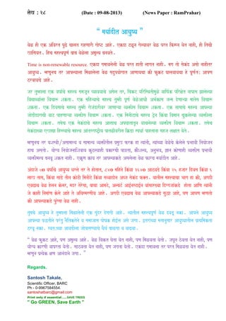 laoK Á 28 (Date : 09-08-2013) (News Paper : RamPrahar)
“ mayaa-dIt AayauYya ”
vaoL hI ek Aivart puZo caalat rahNaarI gaaoYT Aaho. ekda TLUna gaolyaavar vaoL prt if$na yaot naahI¸ hI itcaI
Kaisayat. ihca mah<vapUNa- baaba vaoLolaa AmaUlya banavato.
Time is non-renewable resource. ekda gamaavalaolaI vaoL prt hatI laagat naahI. maga tao saokMd Asaao naahItr
AayauYya. mhNaUnaca tr Aaplyaalaa imaLalaolaa vaoL sadupyaaogaat AaNaayacaa kI fukT Gaalavaayacaa ho pUNa-tÁ AapNa
zrvaayacao Aaho.
jar tumhalaa ek vaYaa-cao mah<va samajaUna Gyaavayaacao Asaola tr¸ ibakT pirisqatImauLo vaaiYa-k pirxaot naapasa Jaalaolyaa
ivaVaqyaa-laa ivacaa$ Sakta. ek maihnyaacao mah<va tumhI pUNa- vaoLoAaQaI ABa-kasa janma doNaaáyaa maatosa ivacaa$
Sakta. ek idvasaacao mah<va tumhI raojaMdarIvar jaaNaaáyaa vya>Isa ivacaa$ Sakta. ek tasaacao mah<va Aaplyaa
jaaoDIdaracaI vaaT pahNaaáyaa vya>Isa ivacaa$ Sakta. ek imanaITacao mah<va T/ona ikMvaa ivamaana cauklaolyaa vya>Ilaa
ivacaa$ Sakta. tsaoca ek saokMdacao mah<va Aa<aaca ApGaatatUna vaacalaolyaa vya>Isa ivacaa$ Sakta. tsaoca
saokMdacyaa eKaVa ihssyaacao mah<va AaMtrraYT/Iya patLIvarIla iËDa spQaa- pahtanaa sahja laxaat yaoto.
mhNaUnaca tr yaSasvaIÀAsaamaanya va saamaanya vya>IMtIla p`mauK frk ha %yaaMnaI¸ %yaaMcyaa vaoLocao kolaolao p`BaavaI inayaaojana
haca Asatao. yaaogya inayaaojanaaiSavaaya kuzlyaahI p`karcaI pa~ta¸ kaOSalya¸ AnauBava¸ &ana kaoNaahI vya>Isa p`BaavaI
vya>Ima<va banavaU Sakt naahI. ekUNa kaya tr AaplyaakDo Asalaolaa vaoL farca mayaa-dIt Aaho.
AMdajao 70 vaYaa-Mcao AayauYya Qarlao tr to haotat¸ 840 maihnao ikMvaa 3640 AazvaDo ikMvaa 25 hjaar idvasa ikMvaa 6
laaK tasa¸ ikMvaa saaDo tIna kaoTI imanaITo ikMvaa savvaadaona Abja saokMd f@t. yaatIla mah<vaacaa Baaga ha kI¸ AgadI
evaZaca vaoL holana kolar¸ madr torosaa¸ baabaa AamaTo¸ AlbaT- Aa[-nasTa[-na yaaMsaar#yaa idggajaaMkDo haota AaiNa %yaaMnaI
jao kahI inamaa-Na kolao Aaho to AivasmarNaIya Aaho. AgadI evaZaca vaoL AaplyaakDo sauwa Aaho¸ pNa AapNa mhNatao
kI AaplyaakDo purosaa vaoL naahI.
tumacao AayauYya ho tumhalaa imaLalaolaI ek sauMdr doNagaI Aaho. %yaatIla mah<vapUNa- vaoL dvaDU naka. Aaplao AayauYya
Aaplyaa pwtInao prMtu naOitktonao va samaajaasa paoYak hao[-la Asao jagaa. [traMcyaa matanausaar AayauYyaatIla p`aqaimakta
zrvaU naka. svatÁcyaa AavaDIlaa jaaopasaNyaacao QaOya- baaLgaa va vaaZvaa.
“ vaoL fukT Aaho¸ pNa AmaUlya Aaho. vaoL ivakt Gaota yaot naahI¸ pNa imaLvata yaotao. japUna zovata yaot naahI¸ pNa
yaaogya karNaI vaaprta yaotao. saazvata yaot naahI¸ pNa jagata yaotao. ekda gamaavalaa tr prt imaLvata yaot naahI.
mhNaUna p`%yaok xaNa AanaMdanao jagaa. ”
Regards.
Santosh Takale,
Scientific Officer, BARC
Ph - 0-9967584554.
santoshatbarc@gmail.com
Print only if essential.......SAVE TREES
" Go GREEN, Save Earth "
 