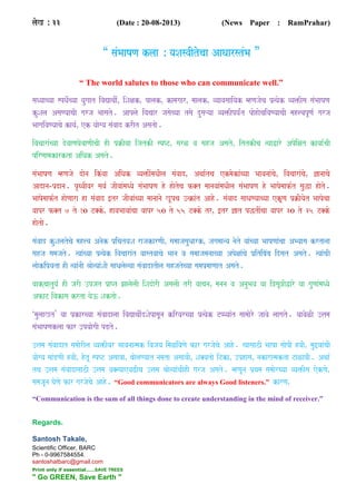 laoK Á 33 (Date : 20-08-2013) (News Paper : RamPrahar)
“ saMBaaYaNa klaa Á yaSasvaItocaa AaQaarstMBa ”
“ The world salutes to those who can communicate well.”
saQyaacyaa spQao-cyaa yaugaat ivaVaqaI-Ê iSaxakÊ palakÊ kamagaarÊ maalakÊ vyaavasaaiyak mhNajaoca p`%yaok vya>Isa saMBaaYaNa
kuSala AsaNyaacaI garja Baasato. Aaplao ivacaar jasaocyaa tsao dusaáyaa vya>Ipya-Mt paohaocaivaNyaacaI mah<vapUNa- garja
BaagaivaNyaacao kaya-Ê ek yaaogya saMvaad krIt Asatao.
ivacaaraMcyaa dovaaNaGaovaaNaIcaI hI p`ËIyaa ijatkI spYTÊ sarL va sahja AsatoÊ ittkIca %yaaWaro Apoixat kayaa-caI
pirNaamakarkta AiQak Asato.
saMBaaYaNa mhNajao daona ikMvaa AiQak vya>IMmaQaIla saMvaadÊ Aqaa-tca ekmaokaMcyaa BaavanaaMcaoÊ ivacaaraMcaoÊ &anaacao
Aadana­p`dana. pRqvaIvar sava- jaIvaaMmaQyao saMBaaYaNa ho haotoca f@t maanavaaMmaQaIla saMBaaYaNa ho BaaYaomaaf-t sauwa haoto.
BaaYaomaaf-t haoNaara ha saMvaad [tr jaIvaaMcyaa maanaanao KUpca ]%ËaMt Aaho. saMvaad saaQaNyaacyaa ekUNa p`ËIyaot BaaYaocaa
vaapr f@t 7 to 10 T@koÊ havaBaavaaMcaa vaapr 50 to 55 T@ko trÊ [tr &at pwtIMcaa vaapr 30 to 35 T@ko
haotao.
saMvaad kuSalatocao mah<va Anaok p`iqatyaSa rajakarNaIÊ samaajasauQaarkÊ jagamaanya naoto yaaMcyaa BaaYaNaaMcaa AByaasa krtanaa
sahja samajato. %yaaMcyaa p`%yaok ivacaaraMt vaastvaacao Baana va samaajamanaacyaa ApoxaaMcao p`itibaMba idsat Asato. %yaaMcaI
laaokip`yata hI %yaaMnaI Eaao%yaaMSaI saaQalaolyaa saMvaadatIla sahjatocyaa samap`maaNaat Asato.
vaakcaatuya- hI jarI ]pjat p`aPt JaalaolaI iSadaorI AsalaI trI vaacanaÊ manana va AnauBava yaa i~saU~IWaro yaa gauNaaMmaQyao
AfaT ivakasa krta yao} Saktao.
‘maulaaKt’ yaa p`karcyaa saMvaadalaa ivaVaqaI-dSaopasaUna kiryarcyaa p`%yaok TPPyaaMt saamaaoro jaavao laagato. yaavaoLI ]<ama
saMBaaYaNaklaa far ]pyaaogaI pDto.
]<ama saMvaadat samaaorIla vya>Ivar Baavanaa%mak ivajaya imaLivaNao far garjaocao Aaho. %yaasaazI BaaYaa saaopI hvaIÊ mau_yaaMcaI
yaaogya maaMDNaI hvaIÊ hotU spYT AsaavaaÊ baaolaNyaat nama`ta AsaavaIÊ Sa@yatao iTkaÊ ]phasaÊ nakara%makta TaLavaI. Aqaa-
tca ]<ama saMvaadasaazI ]<ama va@%yaaevaZIca ]<ama Eaao%yaaMcaIhI garja Asato. mhNaUna p`qama samaaorcyaa vya>Isa eokNaoÊ
samajaUna GaoNao far garjaocao Aaho. “Good communicators are always Good listeners.” karNaÊ
“Communication is the sum of all things done to create understanding in the mind of receiver.”
Regards.
Santosh Takale,
Scientific Officer, BARC
Ph - 0-9967584554.
santoshatbarc@gmail.com
Print only if essential.......SAVE TREES
" Go GREEN, Save Earth "
 