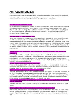 ARTICLE INTERVIEW
In the past 6 months,Dante has made the UK Top 10 Charts, sold more than 50,000 copies of his debutalbum,
sold out the LG Arena along with staring in the best Pop magazine ever – Sound Burst.
How did you get started in music?
As I was growing up I was more focused on practical subjects like music and drama instead of the
more academic subjects. I followed my passion by joining the choir, drama clubs and a Youth
Theatre called Stage 2. Stage 2 opened many doors for me and the coaches there really helped
me gain self-confidence. It was actually my coach (Ellen Smith) who pushed me to start to
perform in small pubs and gigs.
How did Stage 2/ fame changed you?
Well, I was picked on all throughout school because I went to a majority white school. This made
me ‘stand out’ along with how much I loved to sing and perform. I got quite a few nasty
comments which really knocked my confidence and almost made me stop doing what I love. After
I joined Stage 2, I completely changed. With the help of the coaches and my friends there I was so
much happier and learnt not to care what other small minded people thought. I don’t see myself
as ‘famous’ but as I have got noticed more and more I focus on staying true to myself. Happiness
is key for me.
Besides music your personality also captures the attention of many, how would you
describe it?
Personally I can still see myself as the shy 14 year old who is full of butterflies when im around
people I don’t know or if I’m about to perform, however I then remind myself of how far I’ve come
and how lucky I am and that overall helps me to be as cheerful and happy as possible. Many
people expect me -male pop artist- to be similar to someone like Justin Bieber, careless and crazy,
but that’s totally the opposite of me.
Is your image important to you as a pop star?
Of course! I would absolutely hate to be wrongly presented as a bad role model to my fans but
saying that, I’m definitely not caught up in the world of money – I still shop at the same places
and wear whatever feels comfortable, I won’t change for the media.
What was your motivation for your manager John?
I thought this might get asked haha…Well he was a great manager but his thoughts and visons for
me as an artist were something I was not comfortable with. As I said I plan on staying true to
myself and just doing what makes me feel happy. He wanted me to go down the stereotypical ‘bad
boy’ route by staging arguments and paparazzi stunts in order to gain more female fans and to
create a buzz. I was definitely against this – its just not who I am.
You have a large number of female fans as you must know, are you looking for someone
special right now?
I actually have a girlfriend…sorry girls! I tend not to make my relationship so public but its not a
secret.
What has been the most memorable moment of your career so far?
29th
January 2015! No doubt. The day my song ‘heart breaker’ made the UK Top 10. I was at my
parents’ house, surrounded by family and friends all waiting for the chart to be announced. The
amount of positive energy in the air was amazing! To see how proud the people around me were
and
 