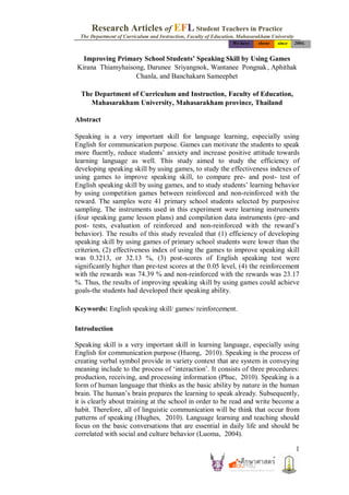 Research Articles of EFL Student Teachers in Practice
  The Department of Curriculum and Instruction, Faculty of Education, Mahasarakham University
                                                                   We have   shone    since     2004.


  Improving Primary School Students’ Speaking Skill by Using Games
Kirana Thiamyhaisong, Darunee Sriyangnok, Wantanee Pongnak , Aphithak
                  Chanla, and Banchakarn Sameephet

  The Department of Curriculum and Instruction, Faculty of Education,
     Mahasarakham University, Mahasarakham province, Thailand

Abstract

Speaking is a very important skill for language learning, especially using
English for communication purpose. Games can motivate the students to speak
more fluently, reduce students’ anxiety and increase positive attitude towards
learning language as well. This study aimed to study the efficiency of
developing speaking skill by using games, to study the effectiveness indexes of
using games to improve speaking skill, to compare pre- and post- test of
English speaking skill by using games, and to study students’ learning behavior
by using competition games between reinforced and non-reinforced with the
reward. The samples were 41 primary school students selected by purposive
sampling. The instruments used in this experiment were learning instruments
(four speaking game lesson plans) and compilation data instruments (pre–and
post- tests, evaluation of reinforced and non-reinforced with the reward’s
behavior). The results of this study revealed that (1) efficiency of developing
speaking skill by using games of primary school students were lower than the
criterion, (2) effectiveness index of using the games to improve speaking skill
was 0.3213, or 32.13 %, (3) post-scores of English speaking test were
significantly higher than pre-test scores at the 0.05 level, (4) the reinforcement
with the rewards was 74.39 % and non-reinforced with the rewards was 23.17
%. Thus, the results of improving speaking skill by using games could achieve
goals-the students had developed their speaking ability.

Keywords: English speaking skill/ games/ reinforcement.

Introduction

Speaking skill is a very important skill in learning language, especially using
English for communication purpose (Huong, 2010). Speaking is the process of
creating verbal symbol provide in variety context that are system in conveying
meaning include to the process of ‘interaction’. It consists of three procedures:
production, receiving, and processing information (Phuc, 2010). Speaking is a
form of human language that thinks as the basic ability by nature in the human
brain. The human’s brain prepares the learning to speak already. Subsequently,
it is clearly about training at the school in order to be read and write become a
habit. Therefore, all of linguistic communication will be think that occur from
patterns of speaking (Hughes, 2010). Language learning and teaching should
focus on the basic conversations that are essential in daily life and should be
correlated with social and culture behavior (Luoma, 2004).

                                                                                                1
 