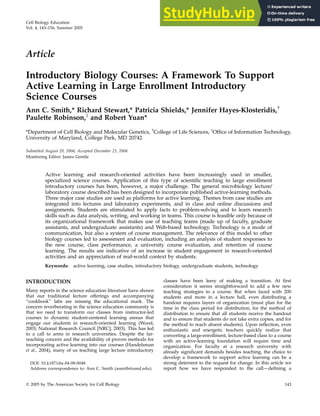 Article
Introductory Biology Courses: A Framework To Support
Active Learning in Large Enrollment Introductory
Science Courses
Ann C. Smith,* Richard Stewart,* Patricia Shields,* Jennifer Hayes-Klosteridis,
Paulette Robinson,z
and Robert Yuan*
*Department of Cell Biology and Molecular Genetics, College of Life Sciences, z
Office of Information Technology,
University of Maryland, College Park, MD 20742
Submitted August 29, 2004; Accepted December 23, 2004
Monitoring Editor: James Gentile
Active learning and research-oriented activities have been increasingly used in smaller,
specialized science courses. Application of this type of scientific teaching to large enrollment
introductory courses has been, however, a major challenge. The general microbiology lecture/
laboratory course described has been designed to incorporate published active-learning methods.
Three major case studies are used as platforms for active learning. Themes from case studies are
integrated into lectures and laboratory experiments, and in class and online discussions and
assignments. Students are stimulated to apply facts to problem-solving and to learn research
skills such as data analysis, writing, and working in teams. This course is feasible only because of
its organizational framework that makes use of teaching teams (made up of faculty, graduate
assistants, and undergraduate assistants) and Web-based technology. Technology is a mode of
communication, but also a system of course management. The relevance of this model to other
biology courses led to assessment and evaluation, including an analysis of student responses to
the new course, class performance, a university course evaluation, and retention of course
learning. The results are indicative of an increase in student engagement in research-oriented
activities and an appreciation of real-world context by students.
Keywords: active learning, case studies, introductory biology, undergraduate students, technology
INTRODUCTION
Many reports in the science education literature have shown
that our traditional lecture offerings and accompanying
‘‘cookbook’’ labs are missing the educational mark. The
concern reverberating in the science education community is
that we need to transform our classes from instructor-led
courses to dynamic student-centered learning arenas that
engage our students in research-oriented learning (Wood,
2003; National Research Council [NRC], 2003). This has led
to a call to arms in research universities. Despite the far-
reaching concern and the availability of proven methods for
incorporating active learning into our courses (Handelsman
et al., 2004), many of us teaching large lecture introductory
classes have been leery of making a transition. At first
consideration it seems straightforward to add a few new
teaching strategies to a course. But when faced with 200
students and more in a lecture hall, even distributing a
handout requires layers of organization (must plan for the
time in the class period for distribution, for the method of
distribution to ensure that all students receive the handout
and to ensure that students do not take extra copies, and for
the method to reach absent students). Upon reflection, even
enthusiastic and energetic teachers quickly realize that
converting a large-enrollment, lecture-based class to a course
with an active-learning foundation will require time and
organization. For faculty at a research university with
already significant demands besides teaching, the choice to
develop a framework to support active learning can be a
strong deterrent to the request for change. In this article we
report how we have responded to the call—defining a
DOI: 10.1187/cbe.04-08-0048
Address correspondence to: Ann C. Smith (asmith@umd.edu).
Cell Biology Education
Vol. 4, 143–156, Summer 2005
Ó 2005 by The American Society for Cell Biology 143
 