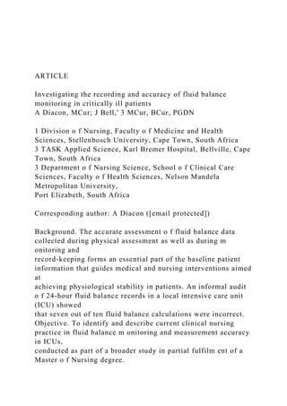 ARTICLE
Investigating the recording and accuracy of fluid balance
monitoring in critically ill patients
A Diacon, MCur; J Bell,' 3 MCur, BCur, PGDN
1 Division o f Nursing, Faculty o f Medicine and Health
Sciences, Stellenbosch University, Cape Town, South Africa
3 TASK Applied Science, Karl Bremer Hospital, Bellville, Cape
Town, South Africa
3 Department o f Nursing Science, School o f Clinical Care
Sciences, Faculty o f Health Sciences, Nelson Mandela
Metropolitan University,
Port Elizabeth, South Africa
Corresponding author: A Diacon ([email protected])
Background. The accurate assessment o f fluid balance data
collected during physical assessment as well as during m
onitoring and
record-keeping forms an essential part of the baseline patient
information that guides medical and nursing interventions aimed
at
achieving physiological stability in patients. An informal audit
o f 24-hour fluid balance records in a local intensive care unit
(ICU) showed
that seven out of ten fluid balance calculations were incorrect.
Objective. To identify and describe current clinical nursing
practice in fluid balance m onitoring and measurement accuracy
in ICUs,
conducted as part of a broader study in partial fulfilm ent of a
Master o f Nursing degree.
 