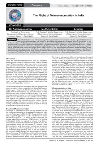 INDIAN JOURNAL OF APPLIED RESEARCH X 71
Volume : 3 | Issue : 6 | June 2013 | ISSN - 2249-555XResearch Paper Commerce
The Plight of Telecommunication in India
Dr. A.Vinayagamoorthy Mr. M. Senthilraj C. Sankar
Professor of Commerce,
Department of Commerce, Periyar
University, Salem-11. Tamil Nadu.
Ph.D. Research Scholar, Department
of Commerce, Periyar University,
Salem-11. Tamil Nadu,
Ph.D. Research Scholar, Department
of Commerce, Periyar University,
Salem-11. Tamil Nadu,
Keywords
ABSTRACT The industrialization and information age has made the telecommunication industry expanded into diversi-
fied functionality to support the growth of technological advancement for better services demanded by any
particular nation. In India, telecommunication industry is now considered to be prominent due to its contribution as a tool of
technological support for the national development in line with the national aspirations. These progresses are not a dream
that encapsulates with unreal events and nightmares, but they are the vision that will bring the nation to stand on his or her
feet as tall as the other nations around the world. There is no doubt that telecommunication sector will be expanded farther
and further after the government of Indian has agreed to focus more attention on the Industry. In conclusion, Indian has not
make a mistake when they invest more money in the telecommunication industry that will definitely uplift the nation into a
new culture of civilization in the world and such measures are contributing to another culture of excellent.
Introduction
Today, the term telecommunication is used in a very broad
sense to imply transfer of information over cable or wireless
media. Telecommunication is the transmission of information
over significant distances to communicate. In earlier times,
telecommunications involved the use of visual signals, such
as beacons, smoke signals, semaphore telegraphs, signal
flags, and optical heliographs, or audio messages via coded
drumbeats, lung-blown horns, or sent by loud whistles, for
example. In the modern age of electricity and electronics,
telecommunications now also includes the use of electrical
devices such as telegraphs, telephones, and tele printers, the
use of radio and microwave communications, as well as fiber
optics and their associated electronics, plus the use of the
orbiting satellites and the Internet.
The industrialization and information age has made the tel-
ecommunication industry expanded into diversified function-
ality to support the growth of technological advancement for
better services demanded by any particular nation. In India,
telecommunication industry is now considered to be promi-
nent due to its contribution as a tool of technological support
for the national development in line with the national aspira-
tions. Hence, this paper will try to explore certain develop-
mental features in the telecommunication industry that will
portray the plight of telecommunication industry in the next
coming century to “comfort” the nation as a whole through
its available and possible services.
Evolution of Telecommunication
The stage of telecommunication industry started with the
first public demonstration of Morse’s electric telegraph, Balti-
more to Washington in 1844. In 1876 Alexander GrahamBell
filed his patent application and the first telephone patent
was issued to him on 7th
of March. In 1913, telegraph was
popular way of communication. AT&T commits to dispose
its telegraph stocks and agreed to provide long distance
connection to independence telephone system. In 1956, the
final judgment limited the Bell System to Common Carrier
Communication sand Government projects but preserving
the long-standing relationships between them manufactur-
ing, researches and operating arms of the Bell System. In
this judgment AT&T retained bell laboratories and Western
Electric Company. This final judgment brought to a close the
justice departments seven –year-old antitrust suit against
AT&Tand Western Electric which sought separation of the
Bell Systems Manufacturing from its operating and research
functions. AT&T was still controlling the telecommunication
industry. In 1982 , AT&T was requested to divestiture its stock
ownership in Western Electric; termination of exclusive rela-
tionship between AT&T and Western Electric; divestiture by
Western Electric of its fifty percent interest in Bell Telephone
Laboratories, AT&Ts telecommunication research and devel-
opment facility, is a jointly owned subsidiary in which AT&T
and Western Electric each own 50% of the stock; separation
of telephone manufacturing from provision of telephone
service and the compulsory licensing of patents owned by
AT&T on a non-discriminatory basis. It was telecommunica-
tion act of 1996 that true competition was allowed. The act
of 1996 opened the market to all competitors. AT&T being
the first telecommunication company paved the road for
the telecommunication industry as well as set the policy and
standards for others to follow.
Telecommunication in India
The telecommunications sector in India has improved dra-
matically from the year 2000. In 1982–85, before structural
reform began, the annual growth rate of telephone penetra-
tion was about 7 percent. In 1986 telecommunications ser-
vices were separated from postal services and divided into
three parts. Local service in Delhi and Mumbai were given
to a corporatized state owned enterprise, Mahanagar Tel-
ephone Nigam Limited (MTNL), and the rest of local service
plus domestic long-distance service was given to BSNL,
which remained a part of the Department of Telecommunica-
tions. Subsequently, Minority interests in MTNL have been
sold to private corporations, and today the government owns
56 percent. BSNL eventually was corporatized on October 1,
2000, and may be partially privatized in the next few years.
Finally, Videsh Sanchar Nigam Limited (VSNL) was created
as a government-owned corporation to operate international
telephone service. This reorganization increased the growth
in telephone lines to slightly less than 10 percent a year. The
next major reform began in 1991 with the commitment to
allow the private sector to provide some services, including
both fixed and mobile wireless telephony. Procedures for
granting private licenses were developed and implemented
over several years and private operators began to enter only
at the end of 1995. During this period the state-owned en-
terprises (SOEs) continued to be monopolies but expected
entry in the future. Performance improved, with the number
of lines in service more than doubling in five years. Between
1996 and 2001, private wireless carriers offering both fixed
 
