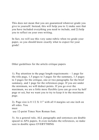 This does not mean that you are guaranteed whatever grade you
give to yourself. Instead, this will help you to 1) make sure that
you have included everything you need to include, and 2) help
you to reflect on your own writing.
In fact, we will use this very same rubric when we grade your
paper, so you should know exactly what to expect for your
grade!
Other guidelines for the article critique papers
1). Pay attention to the page length requirements – 1 page for
the title page, 1.5 pages to 3 pages for the summary, 1.5 pages
to 3 pages for the critique, one or two paragraphs for the brief
summary, and 1 page for the references page. If you are under
the minimum, we will deduct points. If you go over the
maximum, we are a little more flexible (you can go over by half
page or so), but we want you to try to keep it to the maximum
page.
2). Page size is 8 1/2 X 11” with all 4 margins set one inch on
all sides. You
must
use 12-point Times New Roman font.
3). As a general rule, ALL paragraphs and sentences are double
spaced in APA papers. It even includes the references, so make
sure to double space EVERYTHING
 