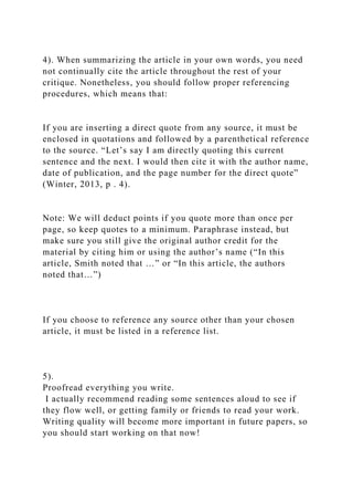 4). When summarizing the article in your own words, you need
not continually cite the article throughout the rest of your
critique. Nonetheless, you should follow proper referencing
procedures, which means that:
If you are inserting a direct quote from any source, it must be
enclosed in quotations and followed by a parenthetical reference
to the source. “Let’s say I am directly quoting this current
sentence and the next. I would then cite it with the author name,
date of publication, and the page number for the direct quote”
(Winter, 2013, p . 4).
Note: We will deduct points if you quote more than once per
page, so keep quotes to a minimum. Paraphrase instead, but
make sure you still give the original author credit for the
material by citing him or using the author’s name (“In this
article, Smith noted that …” or “In this article, the authors
noted that…”)
If you choose to reference any source other than your chosen
article, it must be listed in a reference list.
5).
Proofread everything you write.
I actually recommend reading some sentences aloud to see if
they flow well, or getting family or friends to read your work.
Writing quality will become more important in future papers, so
you should start working on that now!
 