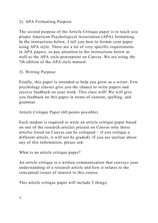 2). APA Formatting Purpose
The second purpose of the Article Critique paper is to teach you
proper American Psychological Association (APA) formatting.
In the instructions below, I tell you how to format your paper
using APA style. There are a lot of very specific requirements
in APA papers, so pay attention to the instructions below as
well as the APA style powerpoint on Canvas. We are using the
7th edition of the APA style manual.
3). Writing Purpose
Finally, this paper is intended to help you grow as a writer. Few
psychology classes give you the chance to write papers and
receive feedback on your work. This class will! We will give
you feedback on this paper in terms of content, spelling, and
grammar.
Article Critique Paper (60 points possible)
Each student is required to write an article critique paper based
on one of the research articles present on Canvas only those
articles listed on Canvas can be critiqued – if you critique a
different article, it will not be graded). If you are unclear about
any of this information, please ask.
What is an article critique paper?
An article critique is a written communication that conveys your
understanding of a research article and how it relates to the
conceptual issues of interest to this course.
This article critique paper will include 5 things:
1.
 