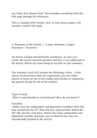 use Times New Roman font. This includes everything from the
title page through the references.
This is standard APA format. ALL of your future papers will
include a similar title page
2. Summary of the Article: 1 ½ page minimum, 3 pages
maximum - 14 points)
An article critique should briefly summarize, in your own
words, the article research question and how it was addressed in
the article. Below are some things to include in your summary.
The summary itself will include the following: (Note – if the
article involved more than one experiment, you can either
choose to focus on one of the studies specifically or summarize
the general design for all of the studies)
Type of study
(Was it experimental or correlational? How do you know?)
Variables
(What were the independent and dependent variables? How did
they manipulate the IV? How did they operationally define the
DV? Be specific with these. Define the terms independent and
dependent variable and make sure to identify how they are
operationally defined in the article)
 