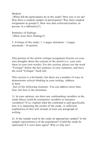 Method
(What did the participants do in the study? How was it set up?
Was there a random sample of participants? Was there random
assignment to groups?). How was data collected (online, in
person, in a laboratory?).
Summary of findings
(What were their findings?)
3. Critique of the study: 1 ½ pages minimum - 3 pages
maximum - 16 points)
This portion of the article critique assignment focuses on your
own thoughts about the content of the article (i.e. your own
ideas in your own words). For this section, please use the word
“Critique” below the last sentence in your summary, and have
the word “Critique” flush left.
This section is a bit harder, but there are a number of ways to
demonstrate critical thinking in your writing. Address
at least
four of the following elements. You can address more than
four, but four is the minimum.
1). In your opinion, are there any confounding variables in the
study (these could be extraneous variables or nuisance
variables)? If so, explain what the confound is and specifically
how it is impacting the results of the study. A sufficient
explanation of this will include at least one paragraph of
writing.
2). Is the sample used in the study an appropriate sample? Is the
sample representative of the population? Could the study be
replicated if it were done again? Why or why not?
 