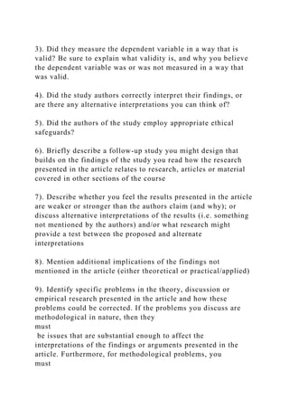 3). Did they measure the dependent variable in a way that is
valid? Be sure to explain what validity is, and why you believe
the dependent variable was or was not measured in a way that
was valid.
4). Did the study authors correctly interpret their findings, or
are there any alternative interpretations you can think of?
5). Did the authors of the study employ appropriate ethical
safeguards?
6). Briefly describe a follow-up study you might design that
builds on the findings of the study you read how the research
presented in the article relates to research, articles or material
covered in other sections of the course
7). Describe whether you feel the results presented in the article
are weaker or stronger than the authors claim (and why); or
discuss alternative interpretations of the results (i.e. something
not mentioned by the authors) and/or what research might
provide a test between the proposed and alternate
interpretations
8). Mention additional implications of the findings not
mentioned in the article (either theoretical or practical/applied)
9). Identify specific problems in the theory, discussion or
empirical research presented in the article and how these
problems could be corrected. If the problems you discuss are
methodological in nature, then they
must
be issues that are substantial enough to affect the
interpretations of the findings or arguments presented in the
article. Furthermore, for methodological problems, you
must
 