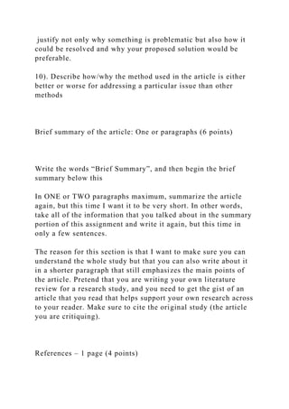 justify not only why something is problematic but also how it
could be resolved and why your proposed solution would be
preferable.
10). Describe how/why the method used in the article is either
better or worse for addressing a particular issue than other
methods
Brief summary of the article: One or paragraphs (6 points)
Write the words “Brief Summary”, and then begin the brief
summary below this
In ONE or TWO paragraphs maximum, summarize the article
again, but this time I want it to be very short. In other words,
take all of the information that you talked about in the summary
portion of this assignment and write it again, but this time in
only a few sentences.
The reason for this section is that I want to make sure you can
understand the whole study but that you can also write about it
in a shorter paragraph that still emphasizes the main points of
the article. Pretend that you are writing your own literature
review for a research study, and you need to get the gist of an
article that you read that helps support your own research across
to your reader. Make sure to cite the original study (the article
you are critiquing).
References – 1 page (4 points)
 