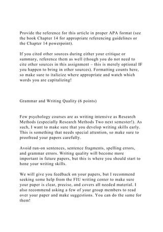 Provide the reference for this article in proper APA format (see
the book Chapter 14 for appropriate referencing guidelines or
the Chapter 14 powerpoint).
If you cited other sources during either your critique or
summary, reference them as well (though you do not need to
cite other sources in this assignment – this is merely optional IF
you happen to bring in other sources). Formatting counts here,
so make sure to italicize where appropriate and watch which
words you are capitalizing!
Grammar and Writing Quality (6 points)
Few psychology courses are as writing intensive as Research
Methods (especially Research Methods Two next semester!). As
such, I want to make sure that you develop writing skills early.
This is something that needs special attention, so make sure to
proofread your papers carefully.
Avoid run-on sentences, sentence fragments, spelling errors,
and grammar errors. Writing quality will become more
important in future papers, but this is where you should start to
hone your writing skills.
We will give you feedback on your papers, but I recommend
seeking some help from the FIU writing center to make sure
your paper is clear, precise, and covers all needed material. I
also recommend asking a few of your group members to read
over your paper and make suggestions. You can do the same for
them!
 