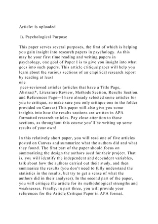 Article: is uploaded
1). Psychological Purpose
This paper serves several purposes, the first of which is helping
you gain insight into research papers in psychology. As this
may be your first time reading and writing papers in
psychology, one goal of Paper I is to give you insight into what
goes into such papers. This article critique paper will help you
learn about the various sections of an empirical research report
by reading at least
one
peer-reviewed articles (articles that have a Title Page,
Abstract*, Literature Review, Methods Section, Results Section,
and References Page—I have already selected some articles for
you to critique, so make sure you only critique one in the folder
provided on Canvas) This paper will also give you some
insights into how the results sections are written in APA
formatted research articles. Pay close attention to those
sections, as throughout this course you’ll be writing up some
results of your own!
In this relatively short paper, you will read one of five articles
posted on Canvas and summarize what the authors did and what
they found. The first part of the paper should focus on
summarizing the design the authors used for their project. That
is, you will identify the independent and dependent variables,
talk about how the authors carried out their study, and then
summarize the results (you don’t need to fully understand the
statistics in the results, but try to get a sense of what the
authors did in their analyses). In the second part of the paper,
you will critique the article for its methodological strengths and
weaknesses. Finally, in part three, you will provide your
references for the Article Critique Paper in APA format.
 