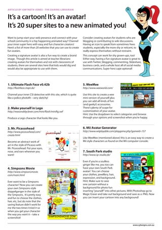 ARTICLE BY GWYNETH JONES - THE DARING LIBRARIAN


It’s a cartoon! It’s an avatar!
It’s 20 super sites to a new animated you!
Want to jump-start your web presence and connect with your          Consider creating avatars for students who are
school community in a hip happening animated way? Channel           blogging or contributing to wiki discussions.
your inner super hero with easy and fun character creators!         Having an icon to speak from sometimes frees
Here’s a list of more than 20 websites that you can use to create   students, especially the more shy or reticent, to
fun avatars.                                                        really express themselves without restraint.
Creating a signature avatar is also a fun way to create a brand     This concept can work for shy grown-ups, too!
image. Though this article is aimed at teacher librarians           Either way, having a fun signature avatar is great to
creating avatars for themselves and not with classrooms of          use with Twitter, blogging, commenting, Slideshare,
students, there are several sites here that kids would dig and      business cards, and a whole host all of social media
would also be appropriate to use with them.                         communications. Super hero cape optional!




1. Ultimate Flash Face v0.42b                                       5. WeeMee
http://flashface.ctapt.de/                                          http://www.weeworld.com/

Channel your inner CSI detective with this site, which is quite     Use this site to create a wee
like a police photofit – very sketchy!                              mini version of yourself plus
                                                                    you can add all kinds of fun
                                                                    (and geeky!) accessories.
2. Make yourself in Lego                                            There’s plenty of scope for
http://reasonablyclever.com/mini/flash/minifig.swf                  customization of your avatar.
                                                                    Hint: Use the dropdown to select categories and browse
Produce a Lego character that looks like you.                       through your options and screenshot when you’re happy.



3. Mr. Picassohead                                                  6. Mii Avatar Generator
http://www.picassohead.com/                                         http://www.wiiplayable.com/playgame.php?gameid=157
create.html
                                                                    Like WeeMee (mentioned above) this is an easy way to create a
Become an abstract work of                                          Mii style characters as found on the Wii computer console.
art in the style of Picasso with
Mr. Picassohead. Put your eyes,
nose, and ears wherever you                                         7. South Park studio
want!                                                               http://www.sp-studio.de/

                                                                    Even if you’re a soulless
                                                                    ginger like me, you too can
4. Simpsons Movie                                                   have your own South Park
http://www.simpsonsmovie.                                           avatar! You can choose
com/main.html                                                       your clothes, jewellery, hair,
                                                                    expression, and background.
Ever want to be a Simpsons                                          Hint: Make sure to save
character? Now you can create                                       one cartoon without a
your own Simpsons-style                                             background for photo fun
doppelganger in the style of                                        inserting “yourself” into other pictures. With Photoshop go to
the Simpsons. It’s pretty easy                                      Magic Eraser and take out background and save as a .PNG. Now
and fun to choose the clothes,                                      you can insert your cartoon into any background!
hair, etc, but do note that the
saving feature didn’t work for
me the two times I tried it so
when you get your character
the way you want it – take a
screenshot!

                                                                                                                  www.sybasigns.com.au
 