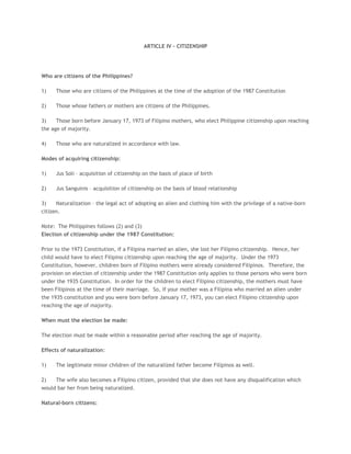 ARTICLE IV – CITIZENSHIP
Who are citizens of the Philippines?
1) Those who are citizens of the Philippines at the time of the adoption of the 1987 Constitution
2) Those whose fathers or mothers are citizens of the Philippines.
3) Those born before January 17, 1973 of Filipino mothers, who elect Philippine citizenship upon reaching
the age of majority.
4) Those who are naturalized in accordance with law.
Modes of acquiring citizenship:
1) Jus Soli – acquisition of citizenship on the basis of place of birth
2) Jus Sanguinis – acquisition of citizenship on the basis of blood relationship
3) Naturalization – the legal act of adopting an alien and clothing him with the privilege of a native-born
citizen.
Note: The Philippines follows (2) and (3)
Election of citizenship under the 1987 Constitution:
Prior to the 1973 Constitution, if a Filipina married an alien, she lost her Filipino citizenship. Hence, her
child would have to elect Filipino citizenship upon reaching the age of majority. Under the 1973
Constitution, however, children born of Filipino mothers were already considered Filipinos. Therefore, the
provision on election of citizenship under the 1987 Constitution only applies to those persons who were born
under the 1935 Constitution. In order for the children to elect Filipino citizenship, the mothers must have
been Filipinos at the time of their marriage. So, if your mother was a Filipina who married an alien under
the 1935 constitution and you were born before January 17, 1973, you can elect Filipino citizenship upon
reaching the age of majority.
When must the election be made:
The election must be made within a reasonable period after reaching the age of majority.
Effects of naturalization:
1) The legitimate minor children of the naturalized father become Filipinos as well.
2) The wife also becomes a Filipino citizen, provided that she does not have any disqualification which
would bar her from being naturalized.
Natural-born citizens:
 