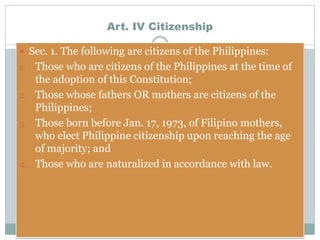 Art. IV Citizenship
 Sec. 1. The following are citizens of the Philippines:
1. Those who are citizens of the Philippines at the time of
the adoption of this Constitution;
2. Those whose fathers OR mothers are citizens of the
Philippines;
3. Those born before Jan. 17, 1973, of Filipino mothers,
who elect Philippine citizenship upon reaching the age
of majority; and
4. Those who are naturalized in accordance with law.
 