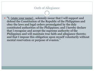 Oath of Allegiance
 “I, (state your name) , solemnly swear that I will support and
defend the Constitution of the Republic of the Philippines and
obey the laws and legal orders promulgated by the duly
constituted authorities of the Philippines; and I hereby declare
that I recognize and accept the supreme authority of the
Philippines and will maintain true faith and allegiance thereto;
and that I impose this obligation upon myself voluntarily without
mental reservation or purpose of evasion.”
 