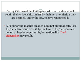Sec. 4. Citizens of the Philippines who marry aliens shall
retain their citizenship, unless by their act or omission they
are deemed, under the law, to have renounced it.
 A Filipino who marries an alien does not automatically lose
his/her citizenship even if by the laws of his/her spouse’s
country , he/she acquires his/her nationality. Dual
citizenship may result.
 