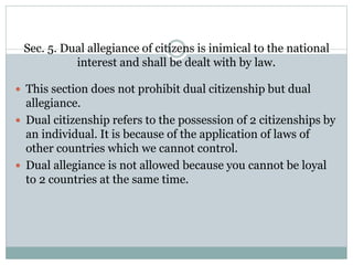 Sec. 5. Dual allegiance of citizens is inimical to the national
interest and shall be dealt with by law.
 This section does not prohibit dual citizenship but dual
allegiance.
 Dual citizenship refers to the possession of 2 citizenships by
an individual. It is because of the application of laws of
other countries which we cannot control.
 Dual allegiance is not allowed because you cannot be loyal
to 2 countries at the same time.
 