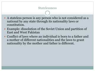 Statelessness
 A stateless person is any person who is not considered as a
national by any state through its nationality laws or
constitution.
 Example: dissolution of the Soviet Union and partition of
East and West Pakistan
 Conflict of laws where an individual is born to a father and
a mother of different nationalities and the laws to grant
nationality by the mother and father is different.
 
