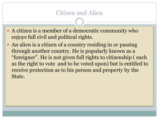 Citizen and Alien
 A citizen is a member of a democratic community who
enjoys full civil and political rights.
 An alien is a citizen of a country residing in or passing
through another country. He is popularly known as a
“foreigner”. He is not given full rights to citizenship ( such
as the right to vote and to be voted upon) but is entitled to
receive protection as to his person and property by the
State.
 