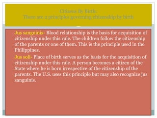 Citizens By Birth:
There are 2 principles governing citizenship by birth
1. Jus sanguinis- Blood relationship is the basis for acquisition of
citizenship under this rule. The children follow the citizenship
of the parents or one of them. This is the principle used in the
Philippines.
2. Jus soli- Place of birth serves as the basis for the acquisition of
citizenship under this rule. A person becomes a citizen of the
State where he is born irrespective of the citizenship of the
parents. The U.S. uses this principle but may also recognize jus
sanguinis.
 