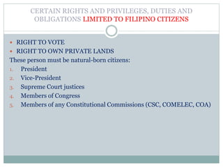 CERTAIN RIGHTS AND PRIVILEGES, DUTIES AND
OBLIGATIONS LIMITED TO FILIPINO CITIZENS
 RIGHT TO VOTE
 RIGHT TO OWN PRIVATE LANDS
These person must be natural-born citizens:
1. President
2. Vice-President
3. Supreme Court justices
4. Members of Congress
5. Members of any Constitutional Commissions (CSC, COMELEC, COA)
 