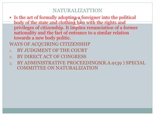 NATURALIZATTION
 Is the act of formally adopting a foreigner into the political
body of the state and clothing him with the rights and
privileges of citizenship. It implies renunciation of a former
nationality and the fact of entrance to a similar relation
towards a new body politic.
WAYS OF ACQUIRING CITIZENSHIP
1. BY JUDGMENT OF THE COURT
2. BY DIRECT ACT OF CONGRESS
3. BY ADMINISTRATIVE PROCEEDINGS(R.A.9139 ) SPECIAL
COMMITTEE ON NATURALIZATION
 