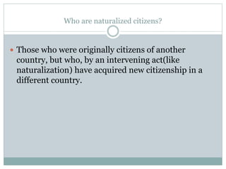 Who are naturalized citizens?
 Those who were originally citizens of another
country, but who, by an intervening act(like
naturalization) have acquired new citizenship in a
different country.
 