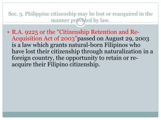 Sec. 3. Philippine citizenship may be lost or reacquired in the
manner provided by law.
 R.A. 9225 or the “Citizenship Retention and Re-
Acquisition Act of 2003”passed on August 29, 2003
is a law which grants natural-born Filipinos who
have lost their citizenship through naturalization in a
foreign country, the opportunity to retain or re-
acquire their Filipino citizenship.
 