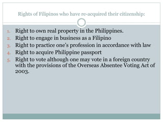 Rights of Filipinos who have re-acquired their citizenship:
1. Right to own real property in the Philippines.
2. Right to engage in business as a Filipino
3. Right to practice one’s profession in accordance with law
4. Right to acquire Philippine passport
5. Right to vote although one may vote in a foreign country
with the provisions of the Overseas Absentee Voting Act of
2003.
 