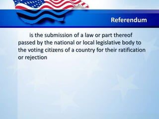 Referendum
is the submission of a law or part thereof
passed by the national or local legislative body to
the voting citizens of a country for their ratification
or rejection
 