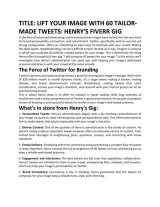 TITLE: LIFT YOUR IMAGE WITH 60 TAILOR-
MADE TWEETS: HENRY'S FIVERR GIG
In the time of advanced showcasing, online entertainment stages have turned into the very front
for brand perceivability, connection, and commitment. Twitter, specifically, with its succinct yet
strong configuration, offers an interesting an open door to interface with your crowd. Making
the ideal tweet, notwithstanding, can be a difficult errand. Be that as it may, imagine a scenario
in which you could get 60 skillfully created tweets for your image. This is definitively the thing
Henry offers through his Fiverr gig, "I will compose 60 tweets for your image." In this article, we'll
investigate how Henry's administration can assist you with helping your image's web-based
presence and draw in with your crowd all the more actually.
The Force of Twitter for Branding
Twitter's dynamic and quick moving climate is great for sharing your image's message. With north
of 330 million month to month dynamic clients, it's a stage where making it known, moving
themes, and brand advancements coincide. Nonetheless, making tweets that catch
consideration, convey your image's character, and resound with your interest group can be an
overwhelming errand.
This is where Henry steps in to offer his mastery in tweet making. With long stretches of
involvement and a sharp comprehension of Twitter's special environment, he can give a ceaseless
stream of drawing in and successful tweets to reinforce your image's web-based presence.
What's in store from Henry's Gig:
1. Personalized Tweets: Henry's administration begins with a far-reaching comprehension of
your image, its qualities, ideal interest group, and correspondence style. This information permits
him to make tweets that adjust impeccably with your image's character.
2. Diverse Content: One of the qualities of Henry's administration is the variety of content. He
doesn't simply produce redundant tweets however offers an extensive variety of content, from
limited time messages to enlightening posts, questions, surveys, and connecting with visual
substance.
3. Timely Delivery: Complying with time constraints and guaranteeing a constant flow of tweets
is really important. Henry conveys the full arrangement of 60 tweets on time, permitting you to
keep a reliable web-based presence.
4. Engagement and Interaction: The best tweets are the ones that expeditious collaboration.
Henry's tweets are intended to draw in your crowd, empowering likes, retweets, and answers,
which can help your image's perceivability on Twitter.
5. Brand Consistency: Consistency is key in marking. Henry guarantees that the tweets he
composes for your image keep a reliable tone, style, and informing.
 