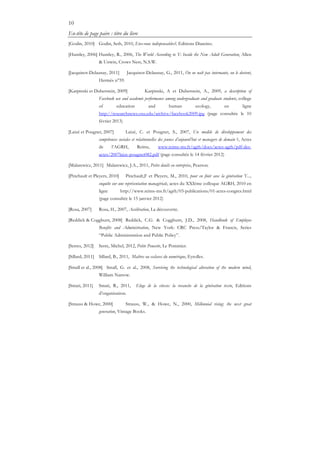 10
En-tête de page paire : titre du livre
[Godin, 2010] Godin, Seth, 2010, Etes-vous indispensables?, Editions Diateino.
[Huntley, 2006] Huntley, R., 2006, The World According to Y: Inside the New Adult Generation, Allen
& Unwin, Crows Nest, N.S.W.
[Jacquinot-Delaunay, 2011] Jacquinot-Delaunay, G., 2011, On ne naît pas internaute, on le devient,
Hermès n°59.
[Karpinski et Duberstein, 2009] Karpinski, A et Duberstein, A., 2009, a description of
Facebook use and academic performance among undergraduate and graduate students, college
of education and human ecology, en ligne
http://researchnews.osu.edu/archive/facebook2009.jpg (page consultée le 10
février 2013)
[Laizé et Pougnet, 2007] Laizé, C. et Pougnet, S., 2007, Un modèle de développement des
compétences sociales et relationnelles des jeunes d’aujourd’hui et managers de demain ?, Actes
de l’AGRH, Reims, www.reims-ms.fr/agrh/docs/actes-agrh/pdf-des-
actes/2007laize-pougnet082.pdf (page consultée le 14 février 2012)
[Malarewicz, 2011] Malarewicz, J.A., 2011, Petits deuils en entreprise, Pearson.
[Pinchault et Pleyers, 2010] Pinchault,F et Pleyers, M., 2010, pour en finir avec la génération Y...,
enquête sur une représentation managériale, actes du XXIème colloque AGRH, 2010 en
ligne http://www.reims-ms.fr/agrh/03-publications/01-actes-congres.html
(page consultée le 15 janvier 2012)
[Rosa, 2007] Rosa, H., 2007, Accélération, La découverte.
[Reddick & Coggburn, 2008] Reddick, C.G. & Coggburn, J.D., 2008, Handbook of Employee
Benefits and Administration, New York: CRC Press/Taylor & Francis, Series
“Public Administration and Public Policy”.
[Serres, 2012] Serre, Michel, 2012, Petite Poucette, Le Pommier.
[Sillard, 2011] Sillard, B., 2011, Maîtres ou esclaves du numérique, Eyrolles.
[Small et al., 2008] Small, G. et al., 2008, Surviving the technological alteration of the modern mind,
William Narrow.
[Smati, 2011] Smati, R., 2011, Eloge de la vitesse: la revanche de la génération texto, Editions
d’organisation.
[Strauss & Howe, 2000] Strauss, W., & Howe, N., 2000, Millennial rising: the next great
generation, Vintage Books.
 