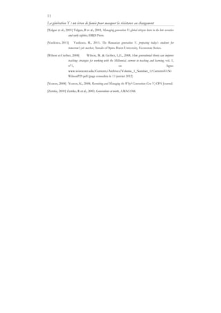 11
La génération Y : un écran de fumée pour masquer la résistance au changement
[Tulgan et al., 2001] Tulgan, B et al., 2001, Managing generation Y: global citizens born in the late seventies
and early eighties, HRD Press.
[Vasilescu, 2011] Vasilescu, R., 2011, The Romanian generation Y, preparing today’s students for
tomorrow’s job market, Annals of Spiru Haret University, Economic Series.
[Wilson et Gerber, 2008] Wilson, M. & Gerber, L.E., 2008, How generational theory can improve
teaching: strategies for working with the Millennial, current in teaching and learning, vol. 1,
n°1, en ligne:
www.worcester.edu/Currents/Archives/Volume_1_Number_1/CurrentsV1N1
WilsonP29.pdf (page consultée le 13 janvier 2012)
[Yeaton, 2008] Yeaton, K., 2008, Recruiting and Managing the Why? Generation: Gen Y, CPA Journal.
[Zemke, 2000] Zemke, R et al., 2000, Generations at work, AMACOM.
 
