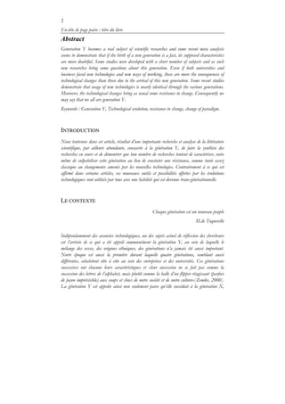2
En-tête de page paire : titre du livre
Abstract
Generation Y becomes a real subject of scientific researches and some recent meta analysis
seems to demonstrate that if the birth of a new generation is a fact, its supposed characteristics
are more doubtful. Some studies were developed with a short number of subjects and as such
new researches bring some questions about this generation. Even if both universities and
business faced new technologies and new ways of working, these are more the consequences of
technological changes than those due to the arrival of this new generation. Some recent studies
demonstrate that usage of new technologies is nearly identical through the various generations.
Moreover, the technological changes bring as usual some resistance to change. Consequently we
may say that we all are generation Y.
Keywords : Generation Y, Technological evolution, resistance to change, change of paradigm.
INTRODUCTION
Nous tenterons dans cet article, résultat d’une importante recherche et analyse de la littérature
scientifique, par ailleurs abondante, consacrée à la génération Y, de faire la synthèse des
recherches en cours et de démontrer que bon nombre de recherches tentent de caractériser, voire
même de culpabiliser cette génération au lieu de constater une résistance, somme toute assez
classique au changements amenés par les nouvelles technologies. Contrairement à ce qui est
affirmé dans certains articles, ces nouveaux outils et possibilités offertes par les évolutions
technologiques sont utilisés par tous avec une habileté qui est devenue trans-générationnelle.
LE CONTEXTE
Chaque génération est un nouveau peuple
M.de Toqueville
Indépendamment des avancées technologiques, un des sujets actuel de réflexion des chercheurs
est l’arrivée de ce qui a été appelé communément la génération Y, au sein de laquelle le
mélange des sexes, des origines ethniques, des générations n’a jamais été aussi important.
Notre époque est aussi la première durant laquelle quatre générations, semblant aussi
différentes, cohabitent côte à côte au sein des entreprises et des universités. Ces générations
successives ont chacune leurs caractéristiques et «leur succession ne se fait pas comme la
succession des lettres de l’alphabet, mais plutôt comme la balle d’un flipper réagissant (parfois
de façon imprévisible) aux coups et chocs de notre société et de notre culture»[Zemke, 2000].
La génération Y est appelée ainsi non seulement parce qu’elle succédait à la génération X,
 