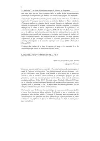 3
La génération Y : un écran de fumée pour masquer la résistance au changement
mais aussi parce que cette lettre se prononce «why» en anglais du fait du questionnement
systématique de cette génération, qui voudrait, selon certains, tout expliquer, tout comprendre.
Si les analyses des générations anciennes peuvent se faire avec un certain recul, les analyses de
la génération Y manquent souvent de mise en perspective. Pichault et Pleyers rappellent :
«Nous avons souligné les précautions dont il convenait d’entourer les résultats des recherches
consacrées à la génération Y. Comme le reconnaissent Reddick et Coggburn, « la recherche
empirique sur les valeurs au travail, l’implication et les motivations de la génération Y est
actuellement insuffisante» [Reddick et Coggburn, 2008]. De leur côté, Kim et al., estiment
que « les différences générationnelles, aussi bien dans les médias populaires que dans les
publications professionnelles du management, se présentent sous la forme de résultats très
variés et conduisent souvent à des stéréotypes en guise de conclusions. La masse croissante
d’information de type anecdotique concernant les disparités générationnelles plaide pour
davantage d’investigation et de validation empirique [Kim et al., 2009] »[Pinchault et
Pleyers, 2010].
Il devient donc logique de se poser la question de savoir si la génération Y et les
caractéristiques que certains lui reconnaissent sont bien réelles.
LA GÉNÉRATION Y : MYTHE OU RÉALITÉ ?
On ne naît pas internaute, on le devient !
G.Jacquinot-Delaunay
Nous nous concentrerons ici sur les aspects liés à l’arrivée de cette nouvelle génération dans le
monde de l’université et de l’entreprise. Cette génération nouvelle, née après les années 1980,
qui dès l’adolescence a connu Internet, le PC portable, et qui n’envisage pas un monde non
connecté a selon de nombreux auteurs tellement de caractéristiques spécifiques que cette
génération a suscité non seulement un grand nombre d’études mais aussi de nombreuses
appellations différentes [Folon, 2012]. Une étude récente [Pinchault et Pleyers, 2010]basée
sur un échantillon réellement représentatif démontre, elle, nettement plus de convergences que de
différences entre les générations. « Il y a un mythe autour des nouvelles générations que l’on
croit plus indépendantes et plus mobiles que les anciennes».
Il est essentiel, avant de déterminer les caractéristiques de ce que nous appellerons par facilité,
et comme il est généralement d’usage génération Y, d’analyser ce qui est entendu par cette
génération et celles qui l’ont précédée. En étudiant la littérature, nous constaterons que les
caractéristiques de cette génération sont moins différenciées que la presse quotidienne ne semble
le préciser et que de plus les analyses de la littérature vont en sens divers, si ce n’est pas de
façon contradictoire.
 