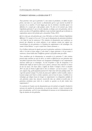 4
En-tête de page paire : titre du livre
COMMENT DÉFINIR LA GÉNÉRATION Y ?
Nous pourrions croire que la génération Y, tout comme les précédentes, est définie de façon
précise, tant dans en ce qui concerne sa dénomination qu’en ce qui concerne la période de
naissance de ses membres. Il serait logique que tous les chercheurs s’accordent quant à la
définition de ce concept qui a déjà quelques années. Or, force est de constater que, hormis
l’appellation génération Y qui est la plus répandue, on désigne aussi cette génération, selon les
auteurs, par plus de 20 appellations différentes et que la période temporelle qui la détermine ne
comprend pas moins de dix périodes qui se chevauchent [Folon, 2012].
Qu’est-ce donc que cette génération qui a reçu d’elle-même ou d’autres tellement d’appellations
différentes ? Ce concept a-t-il un sens ? Est-ce que la dénomination des générations précédentes
a été l’objet de tant de controverses ? Des tentatives de dénomination aussi nombreuses ne
peuvent que démontrer un certain embarras et une confusion certaine par rapport aux
caractéristiques de cette génération et à l’évolution des comportements et des technologies. Or,
comme le disait Boileau : «ce qui se conçoit bien s’énonce clairement...».
Il est d’ailleurs intéressant de signaler que pour les générations antérieures, la dénomination de
celles-ci s’est faite de façon unique, le nom donné à chaque génération a été peu soumis à
controverse, souvent tomba dans l’indifférence générale et fut parfois même peu utilisé.
Nous considérons que les dénominations en surnombre de la génération Y, dont certaines
peuvent même constituer un rejet de celle-ci, en réalité ne définissent pas une génération mais
sont plutôt l’expression d’une résistance aux changements technologiques et aux comportements
nouveaux induits par ces technologies. Au lieu d’exprimer ce refus du changement, il est
tellement plus simple de rejeter la faute sur les «jeunes», nouveaux boucs émissaires et sources
de tous nos maux. On trouve même à l’affiche du théâtre l’Archipel à Paris en décembre
2011 une pièce de Patrice Laffont dont le titre est révélateur : «Je hais les jeunes». A part
cette catégorie d’âge, quelle population pourrait être l’objet d’une telle haine publique même s’il
s’agit d’un spectacle comique ? La haine des jeunes peut s’afficher et attirer le public, comme si
la pensée unique avait trouvé sa victime expiatoire, source de tous les maux, et emblème de ces
technologies qui obligent chacun de changer ses comportements. Les désignations multiples de
cette génération comme bouc émissaire seraient-elles donc une solution de facilité pour les
générations précédentes pour éviter de se remettre en question ou de faire évoluer leurs
comportements ?
En conclusion de l’analyse tant des dénominations que de la période sur laquelle s’étendrait la
naissance des membres de cette génération, on ne peut que constater , et pour la première fois
pour cette génération, qu’il n’y a pas véritablement de consensus ni sur la dénomination ni sur
l’âge des membres de cette génération.
 