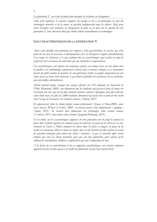 5
La génération Y : un écran de fumée pour masquer la résistance au changement
Selon notre hypothèse le caractère complexe du concept est lié à un phénomène de rejet des
technologies nouvelles et de la remise en question indispensable pour les utiliser. Mais pour
éviter d’accepter cette résistance au changement, la faute en est mise sur les épaules de cette
génération Y, bouc émissaire idéal qui semble utiliser naturellement ces technologies.
LES CARACTÉRISTIQUES DE LA GÉNÉRATION Y
Après avoir identifié cette génération par rapport à celles qui précèdent, ne serait-ce que d’un
point de vue date de naissance et dénominations (avec les divergences évoquées précédemment),
il est temps de s’intéresser à ce que semblent être ses caractéristiques qui en font un sujet de
perplexité tant au niveau des universités que des entreprises et organisations.
Ces caractéristiques sont reprises des nombreux articles, eux-mêmes basés sur des études dont
la qualité et la méthodologie commencent à donner lieu à certaines critiques, et ce notamment
du fait du faible nombre de membres de cette génération étudiés ou parfois uniquement au sein
d’une classe ou d’une seule université, ce qui limite la fiabilité des conclusions de ces recherches,
qui sont parfois contradictoires.
Sillard reprend comme exemple une analyse effectuée sur 219 étudiants de l’université de
l’Ohio [Karpinski, 2009], qui démontrait que les étudiants qui passent le plus de temps sur
Facebook sont ceux qui ont les plus mauvais résultats scolaires ? Quelques mois plus tard une
autre étude basée sur plus de 2.000 étudiants démontrait qu’aucun lien ne pouvait être établi
entre l’usage de Facebook et les résultats scolaires. [Sillard, 2011]
Ils apparaissent selon les études parfois comme performants [Strauss et Howe,2000], mais
aussi stressés [Wilson et Gerber, 2008] ou faisant preuve d’un tempérament « zapping »
[Smati, 2011]. Ils seraient bons utilisateurs des technologies selon certains auteurs
[Vasilescu, 2011] mais moins selon d’autres [Jacquinot-Delaunay, 2011].
Et les études sur les caractéristiques supposées de cette génération ont été jusqu’à analyser la
façon dont il fallait organiser les réunions pour les intéresser, la façon de les intéresser au vin,
comment les traiter à l’hôtel, comment les attirer dans les foires et congrès, la façon de les
traiter au restaurant. Mais en lisant ces études, force est de constater qu’elles mettent en avant
de nouvelles techniques pour attirer des clients « connectés » et que ces nouvelles offres seront
utilisées par tous les clients potentiels, quel que soit leur génération, pour autant qu’ils
utilisent les smartphones, tablettes et applications qui sont à disposition de tous.
A la lecture de ces contradictions et de ces supposées caractéristiques, une certaine confusion
apparaît une fois de plus quant à la réalité du phénomène tel que trop souvent décrit.
 