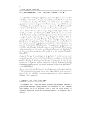 6
En-tête de page paire : titre du livre
PEUT-ON CROIRE CES TYPOLOGIES DE LA GÉNÉRATION Y ?
En analysant les caractéristiques supposées que nous avons reprises ci-dessus, avec leurs
contradictions et leurs certitudes et en prenant en compte la façon dont les études qui amènent
à ces conclusions ont été faites, il devient évident de se poser la question de la réalité de ces
typologies. Et la cause de ces divergences semblent venir du manque criant de fiabilité des bases
méthodologiques de nombre d’études se penchant sur cette génération. En effet certaines études
se basent sur des étudiants d’une seule université, voire d’une seule classe, même fictive.
«On ne s’étonnera donc pas qu’un tel manque de rigueur méthodologique conduise à des
résultats peu stabilisés. Ainsi Eisner [Eisner, 2005] rappelle-t-elle que, selon une enquête
Work & Education menée par Gallup Organization, la génération Y est caractérisée par un
sens aigu du loyalisme organisationnel, tout comme les générations précédentes. Mais elle
mentionne également une autre étude (What You Need to Know) qui souligne une tendance
plus affirmée de cette génération à délaisser l’entreprise en quête d’un travail meilleur. Ces
deux tendances ne sont-elles pas parfaitement contradictoires ? Toujours selon Eisner mais
aussi selon Yeaton [Yeaton, 2008], la génération Y serait plus sensible que la génération qui
la précède à la problématique de l’équilibre vie privée - vie professionnelle. D’autres auteurs
soulignent au contraire que cette question ne revêt pas plus d’importance pour la génération Y
que pour les générations précédentes... Des exemples de ce type abondent.»[Pinchault et
Pleyers, 2010]
Il apparaît donc que les caractéristiques de la génération Y semblent nettement moins
caricaturales que celles qui circulent tant dans la littérature scientifique que dans les média
populaires. Et donc, la question de savoir pourquoi cet acharnement à essayer de nous
convaincre que les changements sociétaux, et notamment les nécessités de changements de modes
de management ou d’enseignement sont nécessités uniquement par l’arrivée de la génération Y
se pose indubitablement.
Nous en arrivons donc naturellement à notre hypothèse qui consiste constater que la génération
Y a été positionnée comme la cause de tous nos maux, ce qui en fait une victime consentante et
donc évite, face aux technologies et nouveaux comportements, une remise en question non
désirée par le plus grand nombre.
LA RÉSISTANCE AU CHANGEMENT
Les changements liés à l’arrivée des nouvelles technologies sont nombreux, simultanés et
particulièrement importants, ce qui pose problèmes aux collaborateurs, et ce tant à l’université
qu’en entreprise. Et qui dit changement, remise en cause, dit aussitôt résistance au
changement, comportement classique des collaborateurs confrontés à un changement et donc à
un risque.
 
