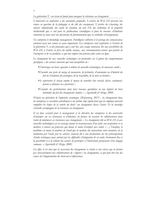 7
La génération Y : un écran de fumée pour masquer la résistance au changement
L’université est confrontée à des mutations profondes. L’arrivée du Web 2.0 nécessite une
remise en question de la pédagogie et du rôle des enseignants. L’arrivée du e-learning, des
univers collaboratifs, des outils de curation, du web 2.0, des évolutions de la propriété
intellectuelle que ce soit pour les publications scientifiques et pour les travaux d’étudiants
remettent en cause tant son mécanisme de fonctionnement que ses méthodes d’enseignement.
En entreprise le knowledge management, l’intelligence collective et le partage des connaissances
amènent aussi une remise en cause importante. Les entreprises sont confrontées à l’arrivée de
la génération Y, et des fantasmes qui y sont liés, aux usages nouveaux liés aux possibilités du
Web 2.0, à l’entrée en force des média sociaux, aux consommateurs-acteurs qui parlent de
l’entreprise et de ses produits, ce qui leur impose une présence plus active en ligne.
Le changement lié aux nouvelles technologies est particulier car il génère des comportements
spécifiques « des acteurs concernés qui sont susceptibles de :
•S’interroger sur leurs capacités à utiliser de nouvelles technologies, de nouveaux outils ;
•Craindre une perte de marge de manœuvre, de périmètre, d’autonomie ou d’identité du
fait de l’évolution des pratiques, de la traçabilité, de la mise en histoire ;
•Se représenter le réseau comme le moyen de contrôler leur travail, désirs, sentiments,
pensées à distance ou a posteriori ;
•Craindre des perturbations dans leurs travaux quotidiens ou une rupture de leurs
habitudes du fait des changements induits. » [Agostinelli & Metge, 2009]
D’après un spécialiste de l’approche systémique [Malarewicz, 2011] , les changements dans
les entreprises se succèdent actuellement à un rythme trop rapide pour que les employés puissent
compléter les étapes de la courbe du deuil : un changement chasse l’autre. Et la nostalgie
s’installe accompagnée de la résistance au changement.
Il est donc essentiel pour le management et la direction des entreprises et des universités
d’anticiper sur ces résistances et d’informer, de former, de rassurer les collaborateurs pour
tenter de minimiser ces résistances aux changements. « Le changement (dû au Web 2.0 et aux
nouvelles technologies) est ici envisagé comme la reconnaissance d’un outil, son acceptation et sa
maîtrise à travers un processus qui donne le statut d’artefact aux outils. (…) Toutefois, le
problème est moins la maîtrise de l’outil que la maîtrise des interactions entre membres, de la
médiation par l’outil, par les acteurs, (souvent dû à une focalisation sur des préoccupations
d’ordre technique) mais surtout par les difficultés d’intégration de cet outil, étroitement liées à
la possibilité et à la volonté des acteurs de participer à l’élaboration permanente d’un langage
commun. »[Agostinelli & Metge, 2009]
En effet, il est clair que la succession des changements se réalise à une vitesse qui ne permet
pas nécessairement aux collaborateurs de « digérer » les changements, ce qui peut être une des
causes de l’augmentation des burn-out et dépressions.
 